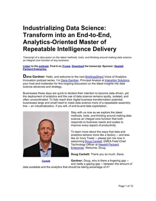 Page 1 of 12
Industrializing Data Science:
Transform into an End-to-End,
Analytics-Oriented Master of
Repeatable Intelligence Delivery
Transcript of a discussion on the latest methods, tools, and thinking around making data science
an integral core function of any business.
Listen to the podcast. Find it on iTunes. Download the transcript. Sponsor: Hewlett
Packard Enterprise.
Dana Gardner: Hello, and welcome to the next BriefingsDirect Voice of Analytics
Innovation podcast series. I’m Dana Gardner, Principal Analyst at Interarbor Solutions,
your host and moderator for this ongoing discussion on the latest insights into data
science advances and strategy.
Businesses these days are quick to declare their intention to become data-driven, yet
the deployment of analytics and the use of data science remains spotty, isolated, and
often uncoordinated. To fully reach their digital business transformation potential,
businesses large and small need to make data science more of a repeatable assembly
line -- an industrialization, if you will, of end-to-end data exploitation.
Stay with us now as we explore the latest
methods, tools, and thinking around making data
science an integral core function that both
responds to business needs and scales to
improve every aspect of productivity.
To learn more about the ways that data and
analytics behave more like a factory -- and less
like an Ivory Tower -- please join me now in
welcoming Doug Cackett, EMEA Field Chief
Technology Officer at Hewlett Packard
Enterprise. Welcome, Doug.
Doug Cackett: Thank you so much, Dana.
Gardner: Doug, why is there a lingering gap --
and really a gaping gap -- between the amount of
data available and the analytics that should be taking advantage of it?
Cackett
 