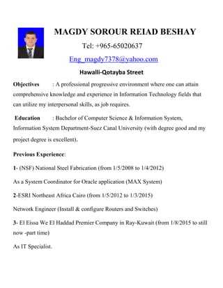 MAGDY SOROUR REIAD BESHAY
Tel: +965-65020637
Eng_magdy7378@yahoo.com
Hawalli-Qotayba Street
Objectives : A professional progressive environment where one can attain
comprehensive knowledge and experience in Information Technology fields that
can utilize my interpersonal skills, as job requires.
Education : Bachelor of Computer Science & Information System,
Information System Department-Suez Canal University (with degree good and my
project degree is excellent).
Previous Experience:
1- (NSF) National Steel Fabrication (from 1/5/2008 to 1/4/2012)
As a System Coordinator for Oracle application (MAX System)
2-ESRI Northeast Africa Cairo (from 1/5/2012 to 1/3/2015)
Network Engineer (Install & configure Routers and Switches)
3- El Eissa We El Haddad Premier Company in Ray-Kuwait (from 1/8/2015 to still
now -part time)
As IT Specialist.
 