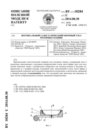 (19) BY (11) 10284
(13) U
(46) 2014.08.30
(51) МПК
ОПИСАНИЕ
ПОЛЕЗНОЙ
МОДЕЛИ К
ПАТЕНТУ
(12)
РЕСПУБЛИКА БЕЛАРУСЬ
НАЦИОНАЛЬНЫЙ ЦЕНТР
ИНТЕЛЛЕКТУАЛЬНОЙ
СОБСТВЕННОСТИ
F 16C 32/06 (2006.01)
(54) ВЕРТИКАЛЬНЫЙ ГАЗОСТАТИЧЕСКИЙ ОПОРНЫЙ УЗЕЛ
РОТОРНЫХ МАШИН
(21) Номер заявки: u 20140076
(22) 2014.02.26
(71) Заявитель: Открытое акционерное
общество "НПО Центр" (BY)
(72) Авторы: Бородавко Владимир Ивано-
вич (BY); Бороха Эдуард Леонидович
(BY); Воробьёв Владимир Васильевич
(BY); Козин Александр Юрьевич (RU);
Костевич Юрий Владимирович (BY)
(73) Патентообладатель: Открытое акцио-
нерное общество "НПО Центр" (BY)
(57)
Вертикальный газостатический опорный узел роторных машин, содержащий пяту и
подпятник, выполненные с несущими поверхностями в виде части сферы, при этом под-
пятник выполнен также с центральным отверстием для подвода воздуха к несущим по-
верхностям и с камерой наддува, кольцевой пояс, выполненный в виде части сферы и
закрепленный в верхней части несущей поверхности подпятника, и вентилятор, связанный
с камерой наддува, отличающийся тем, что кольцевой пояс выполнен как минимум из
двух частей, соприкасающихся своими торцевыми поверхностями.
(56)
1. RU 2220782, МПК B 04B 9/04, 2004.
2. BY 6596, МПК B 04B 9/04, 2004.
3. BY 3112, МПК B 02C 13/14, 2006.
Фиг. 1
BY10284U2014.08.30
 