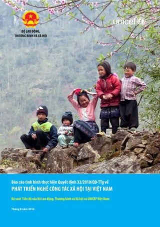 Tháng 8 năm 2014
Rà soát Tiến độ của Bộ Lao động,Thương binh và Xã hội và UNICEFViệt Nam
Báo cáo tình hình thực hiện Quyết định 32/2010/QĐ-TTg về
Phát triển nghề Công Tác Xã Hội tại Việt Nam
Bộ Lao động,
Thương binh và Xã hội
 