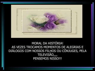 MORAL DA HISTÓRIA! AS VEZES TROCAMOS MOMENTOS DE ALEGRIAS E DIÁLOGOS COM NOSSOS FILHOS OU CÔNJUGES, PELA TELEVISÃO,,,, PENSEMOS NISSO!!! 