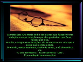 A professora Ana Maria pediu aos alunos que fizessem uma redação e nessa redação o que eles gostariam que Deus fizesse por eles.  À noite, corrigindo as redações, ela se depara com uma que a deixa muito emocionada.  O marido, nesse momento, acaba de entrar, a vê chorando e diz: "O que aconteceu?" Ela respondeu: "Leia". Era a redação de um menino. 