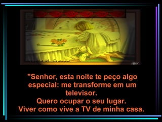 "Senhor, esta noite te peço algo especial: me transforme em um televisor.  Quero ocupar o seu lugar.  Viver como vive a TV de minha casa.  