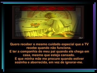 Quero receber o mesmo cuidado especial que a TV recebe quando não funciona.  E ter a companhia do meu pai quando ele chega em casa, mesmo que esteja cansado.  E que minha mãe me procure quando estiver sozinha e aborrecida, em vez de ignorar-me.  