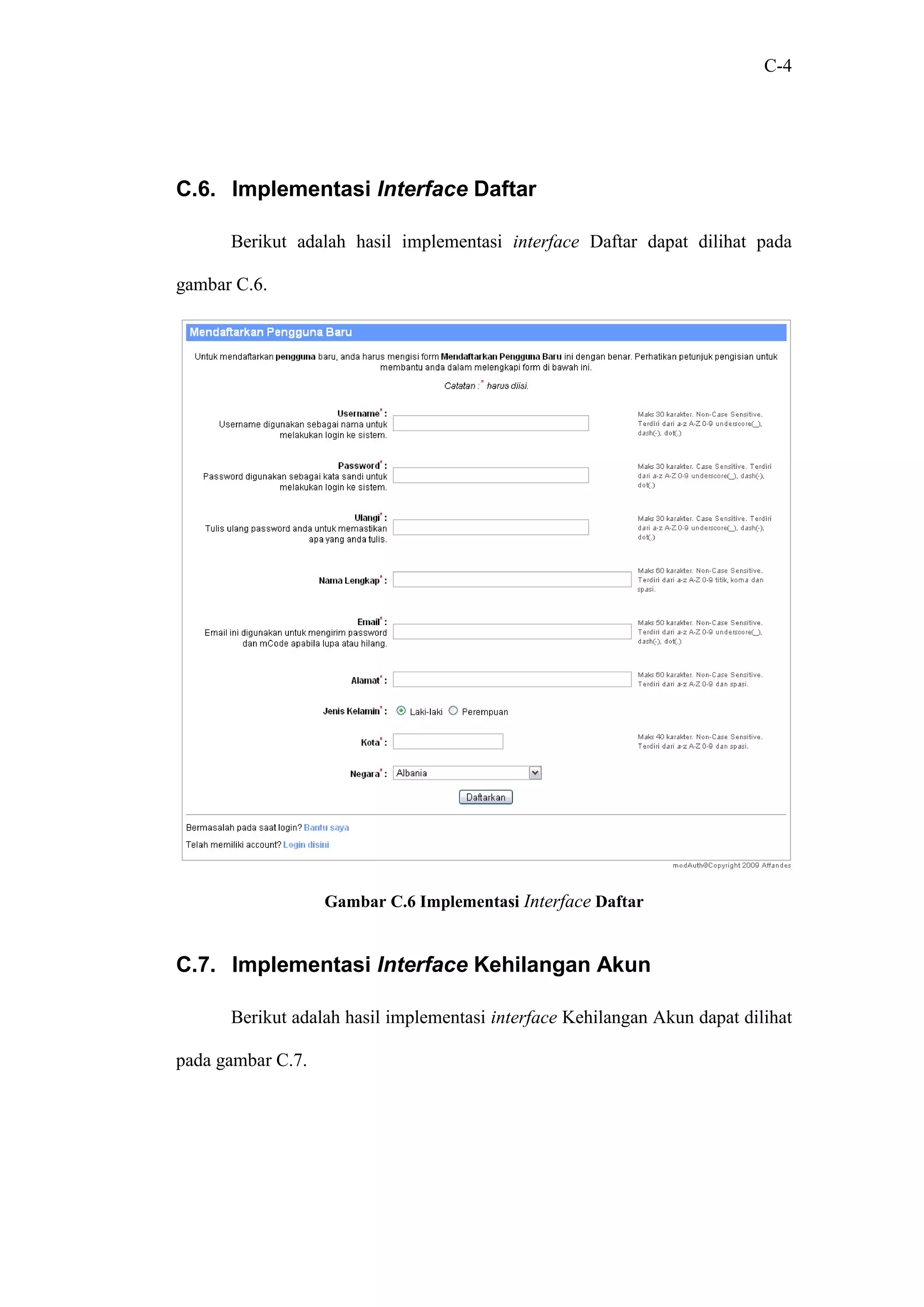 C-4




C.6. Implementasi Interface Daftar

      Berikut adalah hasil implementasi interface Daftar dapat dilihat pada

gambar C.6.




                   Gambar C.6 Implementasi Interface Daftar


C.7. Implementasi Interface Kehilangan Akun

      Berikut adalah hasil implementasi interface Kehilangan Akun dapat dilihat

pada gambar C.7.
 