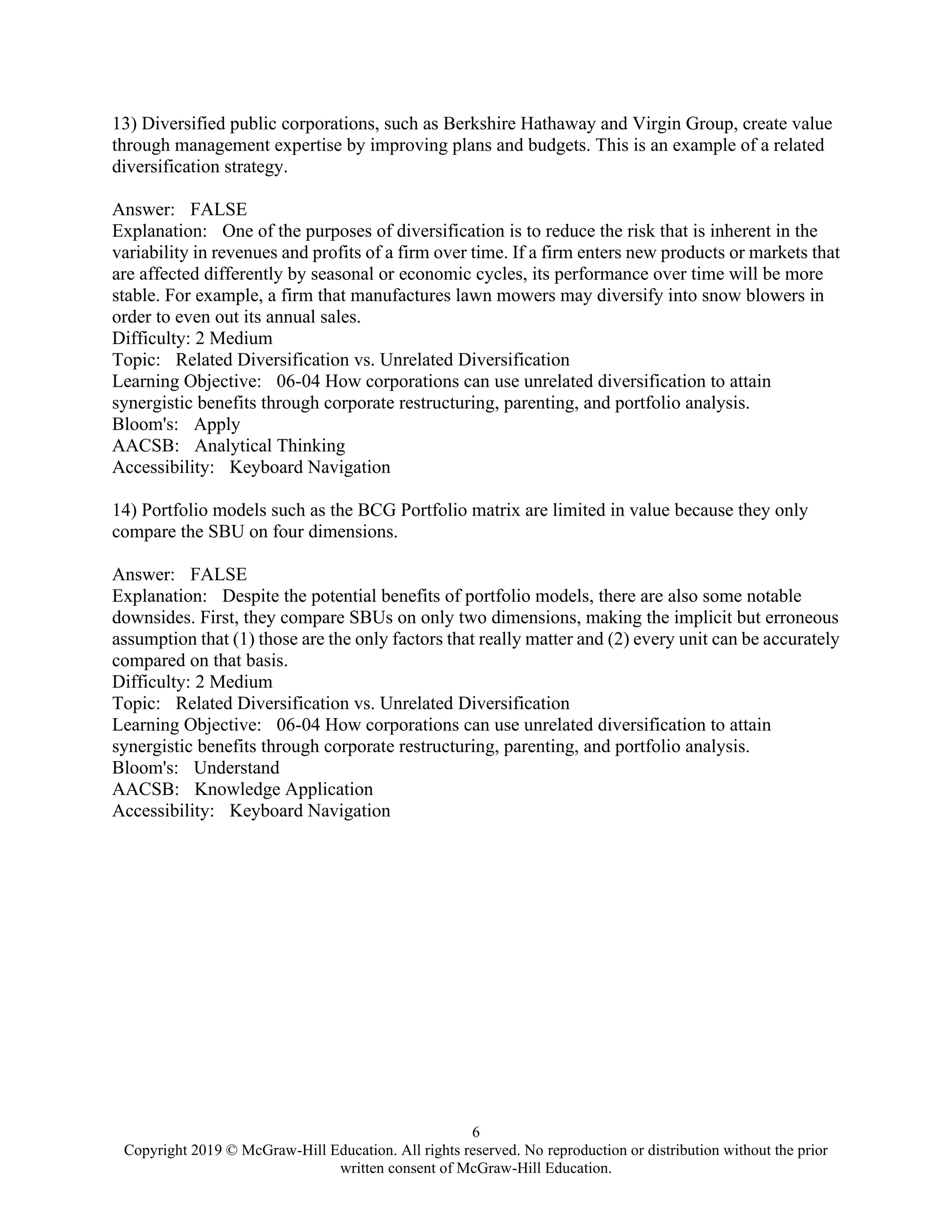 6
Copyright 2019 © McGraw-Hill Education. All rights reserved. No reproduction or distribution without the prior
written consent of McGraw-Hill Education.
13) Diversified public corporations, such as Berkshire Hathaway and Virgin Group, create value
through management expertise by improving plans and budgets. This is an example of a related
diversification strategy.
Answer: FALSE
Explanation: One of the purposes of diversification is to reduce the risk that is inherent in the
variability in revenues and profits of a firm over time. If a firm enters new products or markets that
are affected differently by seasonal or economic cycles, its performance over time will be more
stable. For example, a firm that manufactures lawn mowers may diversify into snow blowers in
order to even out its annual sales.
Difficulty: 2 Medium
Topic: Related Diversification vs. Unrelated Diversification
Learning Objective: 06-04 How corporations can use unrelated diversification to attain
synergistic benefits through corporate restructuring, parenting, and portfolio analysis.
Bloom's: Apply
AACSB: Analytical Thinking
Accessibility: Keyboard Navigation
14) Portfolio models such as the BCG Portfolio matrix are limited in value because they only
compare the SBU on four dimensions.
Answer: FALSE
Explanation: Despite the potential benefits of portfolio models, there are also some notable
downsides. First, they compare SBUs on only two dimensions, making the implicit but erroneous
assumption that (1) those are the only factors that really matter and (2) every unit can be accurately
compared on that basis.
Difficulty: 2 Medium
Topic: Related Diversification vs. Unrelated Diversification
Learning Objective: 06-04 How corporations can use unrelated diversification to attain
synergistic benefits through corporate restructuring, parenting, and portfolio analysis.
Bloom's: Understand
AACSB: Knowledge Application
Accessibility: Keyboard Navigation
 