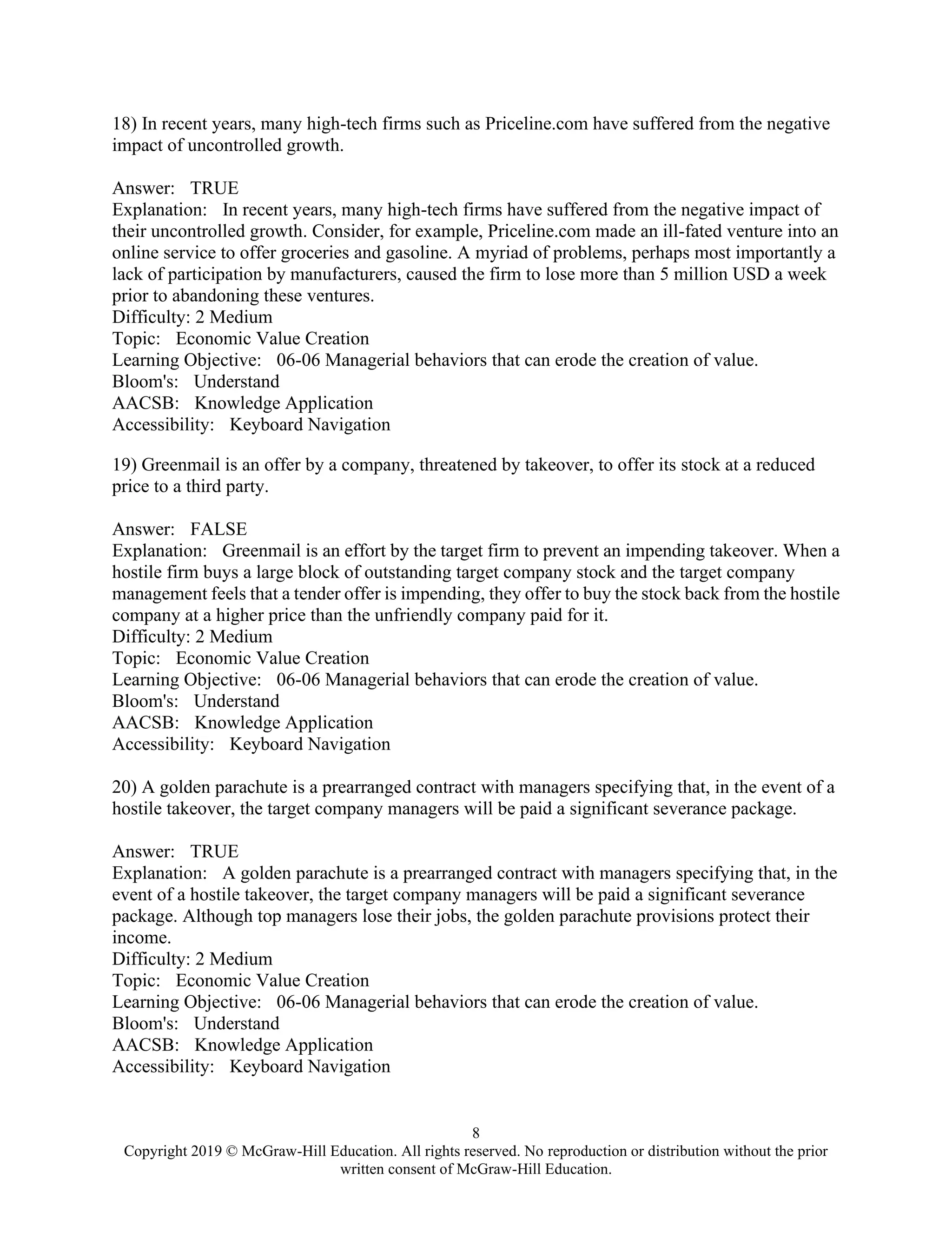 8
Copyright 2019 © McGraw-Hill Education. All rights reserved. No reproduction or distribution without the prior
written consent of McGraw-Hill Education.
18) In recent years, many high-tech firms such as Priceline.com have suffered from the negative
impact of uncontrolled growth.
Answer: TRUE
Explanation: In recent years, many high-tech firms have suffered from the negative impact of
their uncontrolled growth. Consider, for example, Priceline.com made an ill-fated venture into an
online service to offer groceries and gasoline. A myriad of problems, perhaps most importantly a
lack of participation by manufacturers, caused the firm to lose more than 5 million USD a week
prior to abandoning these ventures.
Difficulty: 2 Medium
Topic: Economic Value Creation
Learning Objective: 06-06 Managerial behaviors that can erode the creation of value.
Bloom's: Understand
AACSB: Knowledge Application
Accessibility: Keyboard Navigation
19) Greenmail is an offer by a company, threatened by takeover, to offer its stock at a reduced
price to a third party.
Answer: FALSE
Explanation: Greenmail is an effort by the target firm to prevent an impending takeover. When a
hostile firm buys a large block of outstanding target company stock and the target company
management feels that a tender offer is impending, they offer to buy the stock back from the hostile
company at a higher price than the unfriendly company paid for it.
Difficulty: 2 Medium
Topic: Economic Value Creation
Learning Objective: 06-06 Managerial behaviors that can erode the creation of value.
Bloom's: Understand
AACSB: Knowledge Application
Accessibility: Keyboard Navigation
20) A golden parachute is a prearranged contract with managers specifying that, in the event of a
hostile takeover, the target company managers will be paid a significant severance package.
Answer: TRUE
Explanation: A golden parachute is a prearranged contract with managers specifying that, in the
event of a hostile takeover, the target company managers will be paid a significant severance
package. Although top managers lose their jobs, the golden parachute provisions protect their
income.
Difficulty: 2 Medium
Topic: Economic Value Creation
Learning Objective: 06-06 Managerial behaviors that can erode the creation of value.
Bloom's: Understand
AACSB: Knowledge Application
Accessibility: Keyboard Navigation
 