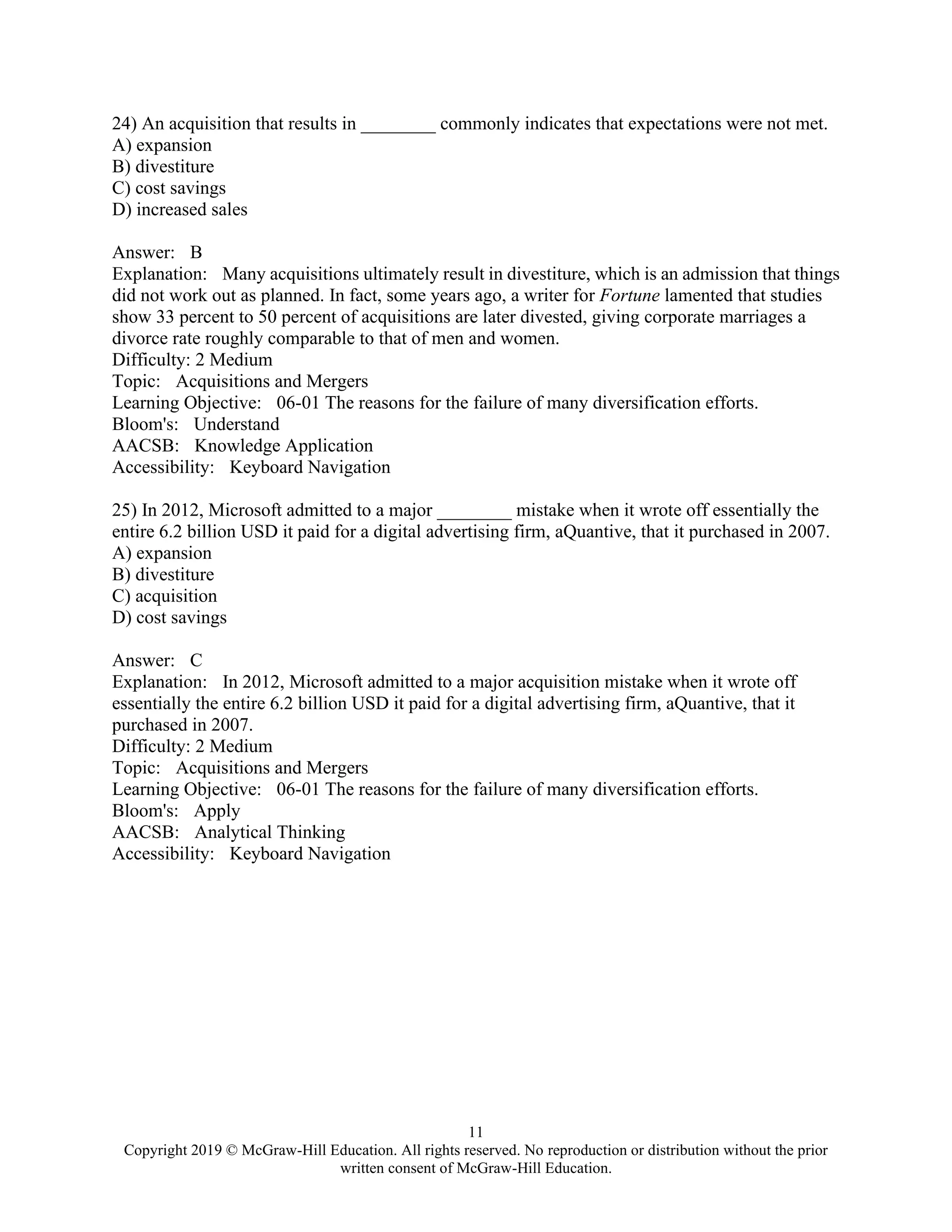 11
Copyright 2019 © McGraw-Hill Education. All rights reserved. No reproduction or distribution without the prior
written consent of McGraw-Hill Education.
24) An acquisition that results in ________ commonly indicates that expectations were not met.
A) expansion
B) divestiture
C) cost savings
D) increased sales
Answer: B
Explanation: Many acquisitions ultimately result in divestiture, which is an admission that things
did not work out as planned. In fact, some years ago, a writer for Fortune lamented that studies
show 33 percent to 50 percent of acquisitions are later divested, giving corporate marriages a
divorce rate roughly comparable to that of men and women.
Difficulty: 2 Medium
Topic: Acquisitions and Mergers
Learning Objective: 06-01 The reasons for the failure of many diversification efforts.
Bloom's: Understand
AACSB: Knowledge Application
Accessibility: Keyboard Navigation
25) In 2012, Microsoft admitted to a major ________ mistake when it wrote off essentially the
entire 6.2 billion USD it paid for a digital advertising firm, aQuantive, that it purchased in 2007.
A) expansion
B) divestiture
C) acquisition
D) cost savings
Answer: C
Explanation: In 2012, Microsoft admitted to a major acquisition mistake when it wrote off
essentially the entire 6.2 billion USD it paid for a digital advertising firm, aQuantive, that it
purchased in 2007.
Difficulty: 2 Medium
Topic: Acquisitions and Mergers
Learning Objective: 06-01 The reasons for the failure of many diversification efforts.
Bloom's: Apply
AACSB: Analytical Thinking
Accessibility: Keyboard Navigation
 