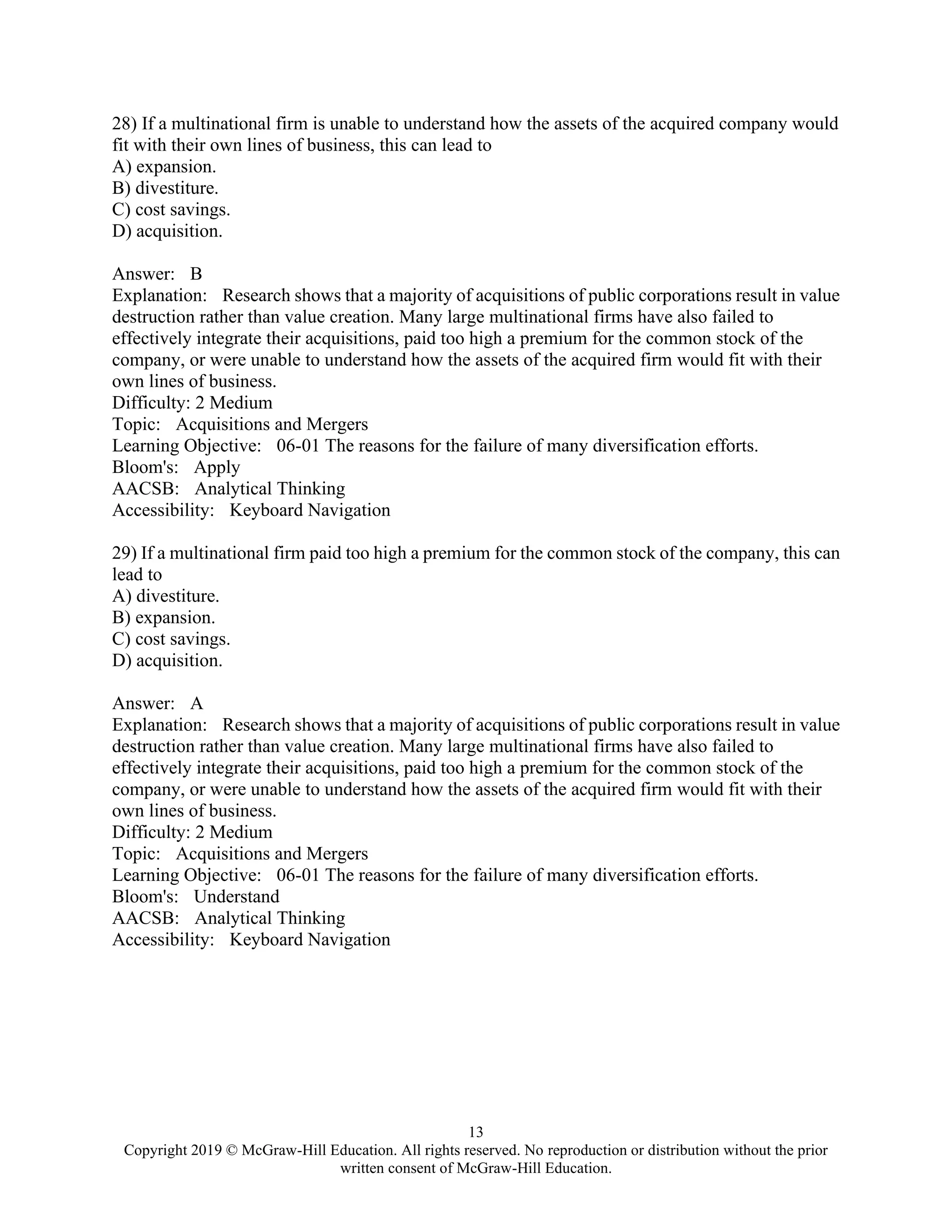 13
Copyright 2019 © McGraw-Hill Education. All rights reserved. No reproduction or distribution without the prior
written consent of McGraw-Hill Education.
28) If a multinational firm is unable to understand how the assets of the acquired company would
fit with their own lines of business, this can lead to
A) expansion.
B) divestiture.
C) cost savings.
D) acquisition.
Answer: B
Explanation: Research shows that a majority of acquisitions of public corporations result in value
destruction rather than value creation. Many large multinational firms have also failed to
effectively integrate their acquisitions, paid too high a premium for the common stock of the
company, or were unable to understand how the assets of the acquired firm would fit with their
own lines of business.
Difficulty: 2 Medium
Topic: Acquisitions and Mergers
Learning Objective: 06-01 The reasons for the failure of many diversification efforts.
Bloom's: Apply
AACSB: Analytical Thinking
Accessibility: Keyboard Navigation
29) If a multinational firm paid too high a premium for the common stock of the company, this can
lead to
A) divestiture.
B) expansion.
C) cost savings.
D) acquisition.
Answer: A
Explanation: Research shows that a majority of acquisitions of public corporations result in value
destruction rather than value creation. Many large multinational firms have also failed to
effectively integrate their acquisitions, paid too high a premium for the common stock of the
company, or were unable to understand how the assets of the acquired firm would fit with their
own lines of business.
Difficulty: 2 Medium
Topic: Acquisitions and Mergers
Learning Objective: 06-01 The reasons for the failure of many diversification efforts.
Bloom's: Understand
AACSB: Analytical Thinking
Accessibility: Keyboard Navigation
 