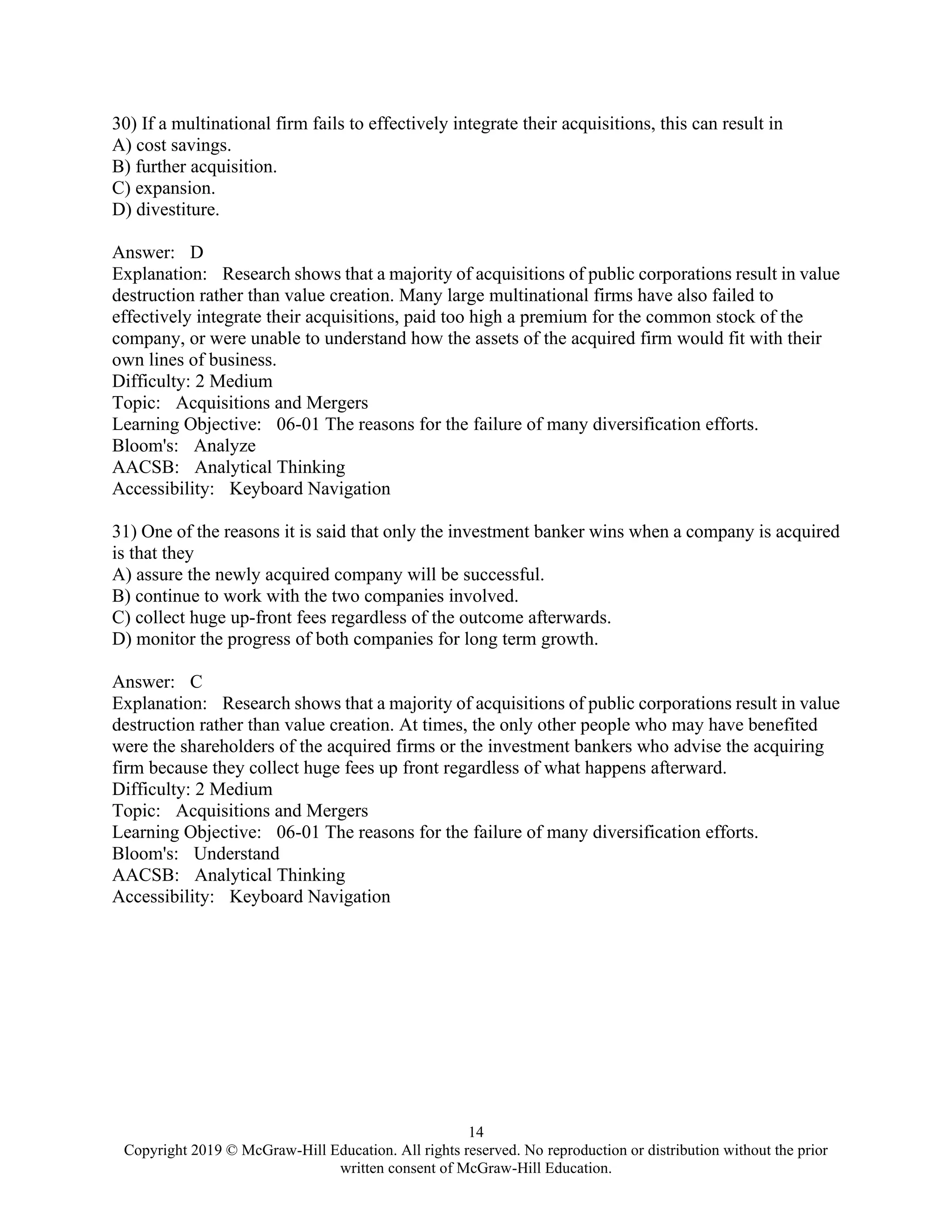 14
Copyright 2019 © McGraw-Hill Education. All rights reserved. No reproduction or distribution without the prior
written consent of McGraw-Hill Education.
30) If a multinational firm fails to effectively integrate their acquisitions, this can result in
A) cost savings.
B) further acquisition.
C) expansion.
D) divestiture.
Answer: D
Explanation: Research shows that a majority of acquisitions of public corporations result in value
destruction rather than value creation. Many large multinational firms have also failed to
effectively integrate their acquisitions, paid too high a premium for the common stock of the
company, or were unable to understand how the assets of the acquired firm would fit with their
own lines of business.
Difficulty: 2 Medium
Topic: Acquisitions and Mergers
Learning Objective: 06-01 The reasons for the failure of many diversification efforts.
Bloom's: Analyze
AACSB: Analytical Thinking
Accessibility: Keyboard Navigation
31) One of the reasons it is said that only the investment banker wins when a company is acquired
is that they
A) assure the newly acquired company will be successful.
B) continue to work with the two companies involved.
C) collect huge up-front fees regardless of the outcome afterwards.
D) monitor the progress of both companies for long term growth.
Answer: C
Explanation: Research shows that a majority of acquisitions of public corporations result in value
destruction rather than value creation. At times, the only other people who may have benefited
were the shareholders of the acquired firms or the investment bankers who advise the acquiring
firm because they collect huge fees up front regardless of what happens afterward.
Difficulty: 2 Medium
Topic: Acquisitions and Mergers
Learning Objective: 06-01 The reasons for the failure of many diversification efforts.
Bloom's: Understand
AACSB: Analytical Thinking
Accessibility: Keyboard Navigation
 