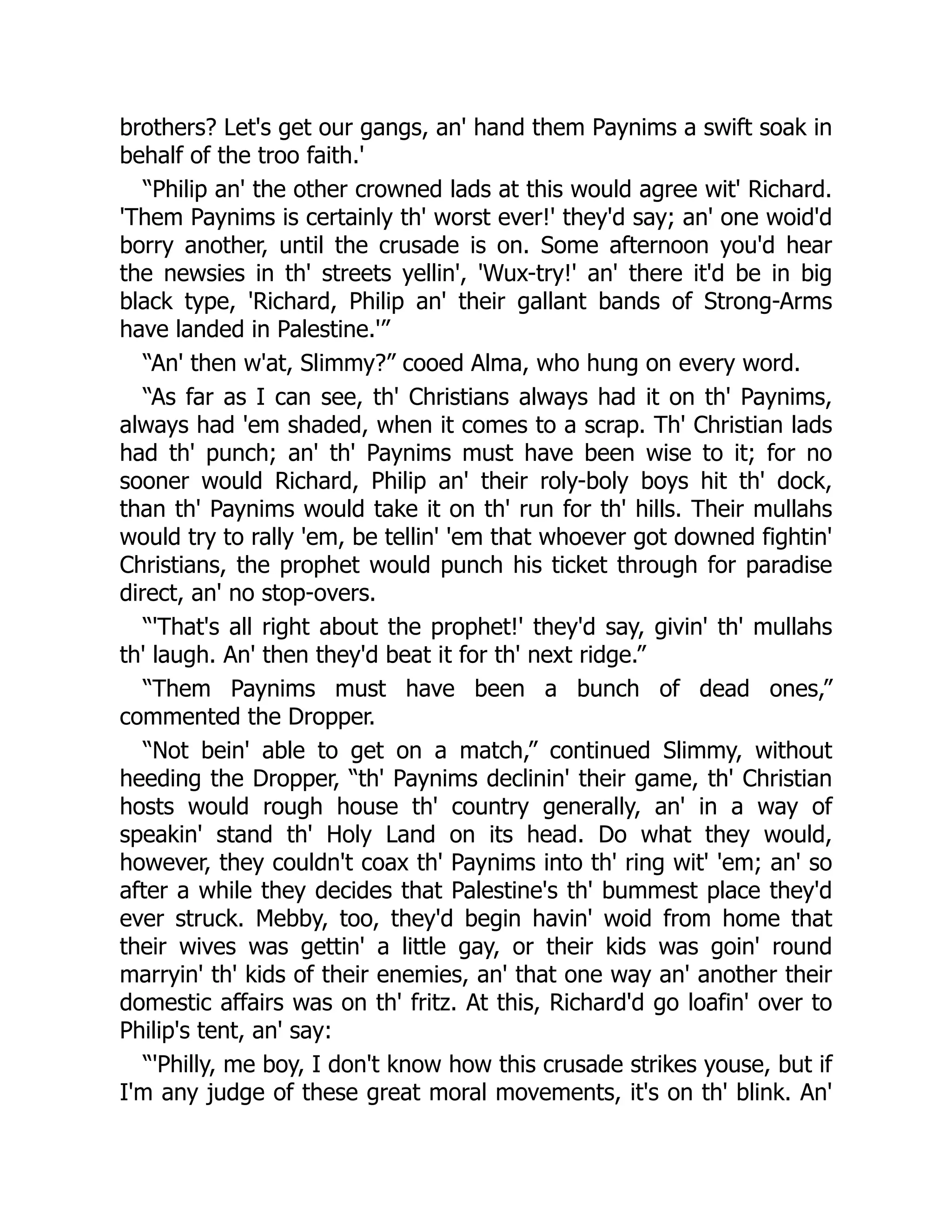 brothers? Let's get our gangs, an' hand them Paynims a swift soak in
behalf of the troo faith.'
“Philip an' the other crowned lads at this would agree wit' Richard.
'Them Paynims is certainly th' worst ever!' they'd say; an' one woid'd
borry another, until the crusade is on. Some afternoon you'd hear
the newsies in th' streets yellin', 'Wux-try!' an' there it'd be in big
black type, 'Richard, Philip an' their gallant bands of Strong-Arms
have landed in Palestine.'”
“An' then w'at, Slimmy?” cooed Alma, who hung on every word.
“As far as I can see, th' Christians always had it on th' Paynims,
always had 'em shaded, when it comes to a scrap. Th' Christian lads
had th' punch; an' th' Paynims must have been wise to it; for no
sooner would Richard, Philip an' their roly-boly boys hit th' dock,
than th' Paynims would take it on th' run for th' hills. Their mullahs
would try to rally 'em, be tellin' 'em that whoever got downed fightin'
Christians, the prophet would punch his ticket through for paradise
direct, an' no stop-overs.
“'That's all right about the prophet!' they'd say, givin' th' mullahs
th' laugh. An' then they'd beat it for th' next ridge.”
“Them Paynims must have been a bunch of dead ones,”
commented the Dropper.
“Not bein' able to get on a match,” continued Slimmy, without
heeding the Dropper, “th' Paynims declinin' their game, th' Christian
hosts would rough house th' country generally, an' in a way of
speakin' stand th' Holy Land on its head. Do what they would,
however, they couldn't coax th' Paynims into th' ring wit' 'em; an' so
after a while they decides that Palestine's th' bummest place they'd
ever struck. Mebby, too, they'd begin havin' woid from home that
their wives was gettin' a little gay, or their kids was goin' round
marryin' th' kids of their enemies, an' that one way an' another their
domestic affairs was on th' fritz. At this, Richard'd go loafin' over to
Philip's tent, an' say:
“'Philly, me boy, I don't know how this crusade strikes youse, but if
I'm any judge of these great moral movements, it's on th' blink. An'
 