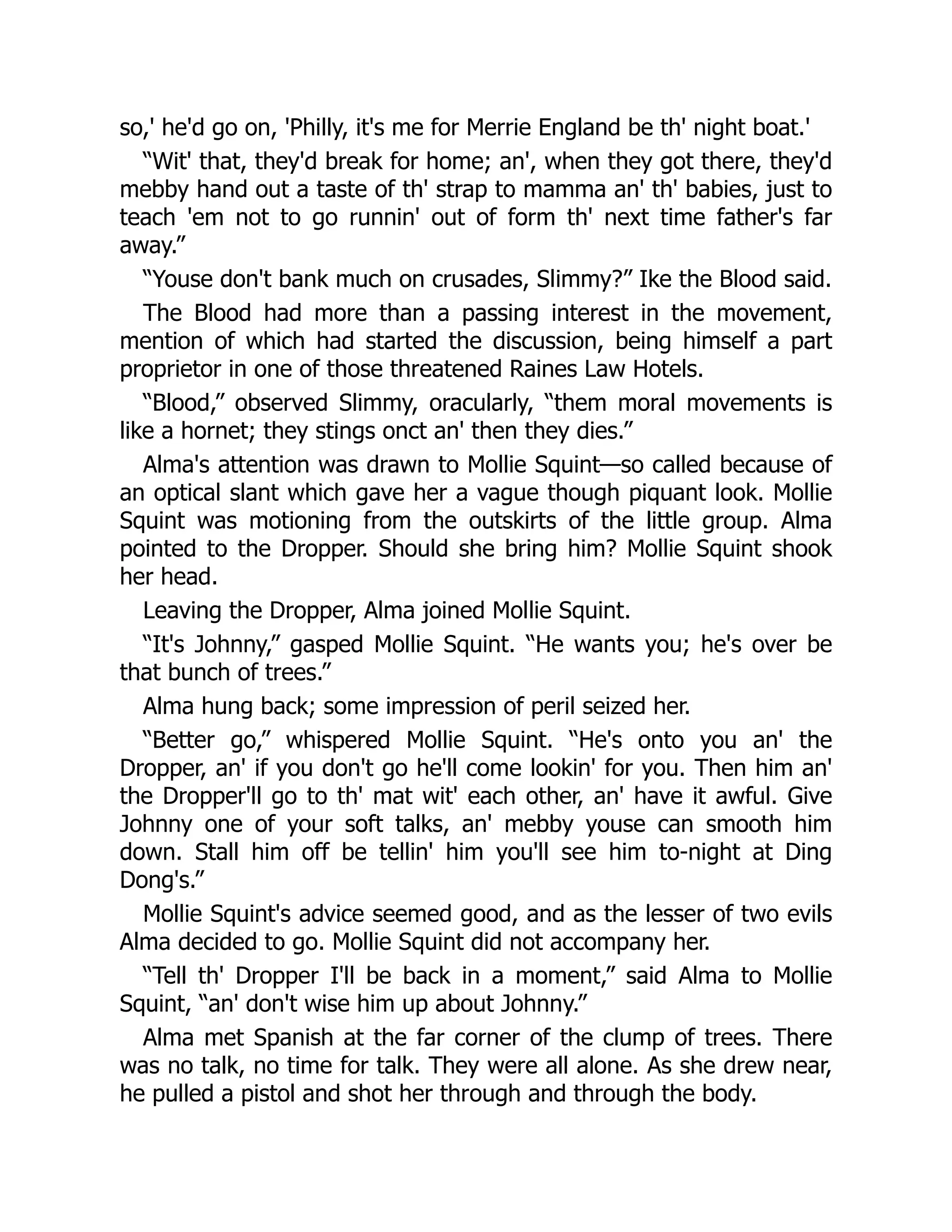 so,' he'd go on, 'Philly, it's me for Merrie England be th' night boat.'
“Wit' that, they'd break for home; an', when they got there, they'd
mebby hand out a taste of th' strap to mamma an' th' babies, just to
teach 'em not to go runnin' out of form th' next time father's far
away.”
“Youse don't bank much on crusades, Slimmy?” Ike the Blood said.
The Blood had more than a passing interest in the movement,
mention of which had started the discussion, being himself a part
proprietor in one of those threatened Raines Law Hotels.
“Blood,” observed Slimmy, oracularly, “them moral movements is
like a hornet; they stings onct an' then they dies.”
Alma's attention was drawn to Mollie Squint—so called because of
an optical slant which gave her a vague though piquant look. Mollie
Squint was motioning from the outskirts of the little group. Alma
pointed to the Dropper. Should she bring him? Mollie Squint shook
her head.
Leaving the Dropper, Alma joined Mollie Squint.
“It's Johnny,” gasped Mollie Squint. “He wants you; he's over be
that bunch of trees.”
Alma hung back; some impression of peril seized her.
“Better go,” whispered Mollie Squint. “He's onto you an' the
Dropper, an' if you don't go he'll come lookin' for you. Then him an'
the Dropper'll go to th' mat wit' each other, an' have it awful. Give
Johnny one of your soft talks, an' mebby youse can smooth him
down. Stall him off be tellin' him you'll see him to-night at Ding
Dong's.”
Mollie Squint's advice seemed good, and as the lesser of two evils
Alma decided to go. Mollie Squint did not accompany her.
“Tell th' Dropper I'll be back in a moment,” said Alma to Mollie
Squint, “an' don't wise him up about Johnny.”
Alma met Spanish at the far corner of the clump of trees. There
was no talk, no time for talk. They were all alone. As she drew near,
he pulled a pistol and shot her through and through the body.
 