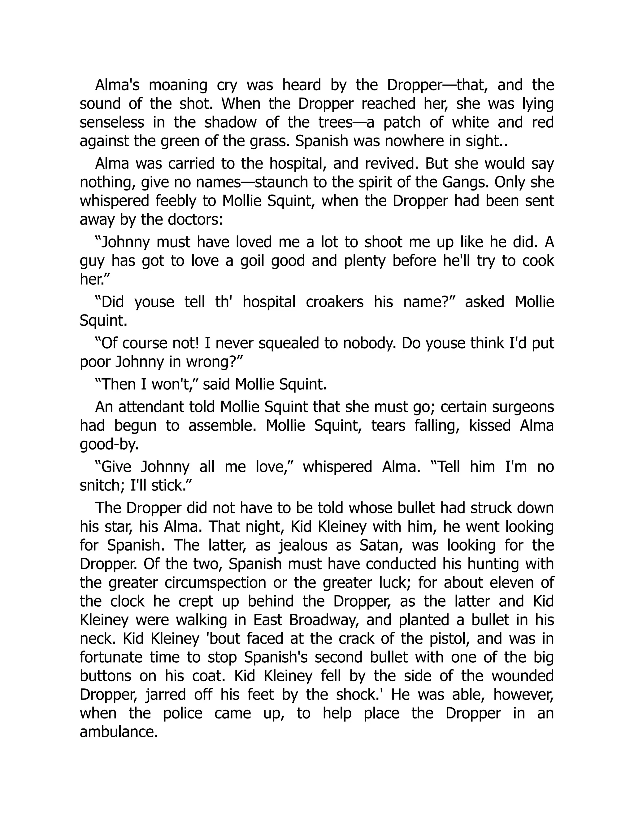 Alma's moaning cry was heard by the Dropper—that, and the
sound of the shot. When the Dropper reached her, she was lying
senseless in the shadow of the trees—a patch of white and red
against the green of the grass. Spanish was nowhere in sight..
Alma was carried to the hospital, and revived. But she would say
nothing, give no names—staunch to the spirit of the Gangs. Only she
whispered feebly to Mollie Squint, when the Dropper had been sent
away by the doctors:
“Johnny must have loved me a lot to shoot me up like he did. A
guy has got to love a goil good and plenty before he'll try to cook
her.”
“Did youse tell th' hospital croakers his name?” asked Mollie
Squint.
“Of course not! I never squealed to nobody. Do youse think I'd put
poor Johnny in wrong?”
“Then I won't,” said Mollie Squint.
An attendant told Mollie Squint that she must go; certain surgeons
had begun to assemble. Mollie Squint, tears falling, kissed Alma
good-by.
“Give Johnny all me love,” whispered Alma. “Tell him I'm no
snitch; I'll stick.”
The Dropper did not have to be told whose bullet had struck down
his star, his Alma. That night, Kid Kleiney with him, he went looking
for Spanish. The latter, as jealous as Satan, was looking for the
Dropper. Of the two, Spanish must have conducted his hunting with
the greater circumspection or the greater luck; for about eleven of
the clock he crept up behind the Dropper, as the latter and Kid
Kleiney were walking in East Broadway, and planted a bullet in his
neck. Kid Kleiney 'bout faced at the crack of the pistol, and was in
fortunate time to stop Spanish's second bullet with one of the big
buttons on his coat. Kid Kleiney fell by the side of the wounded
Dropper, jarred off his feet by the shock.' He was able, however,
when the police came up, to help place the Dropper in an
ambulance.
 