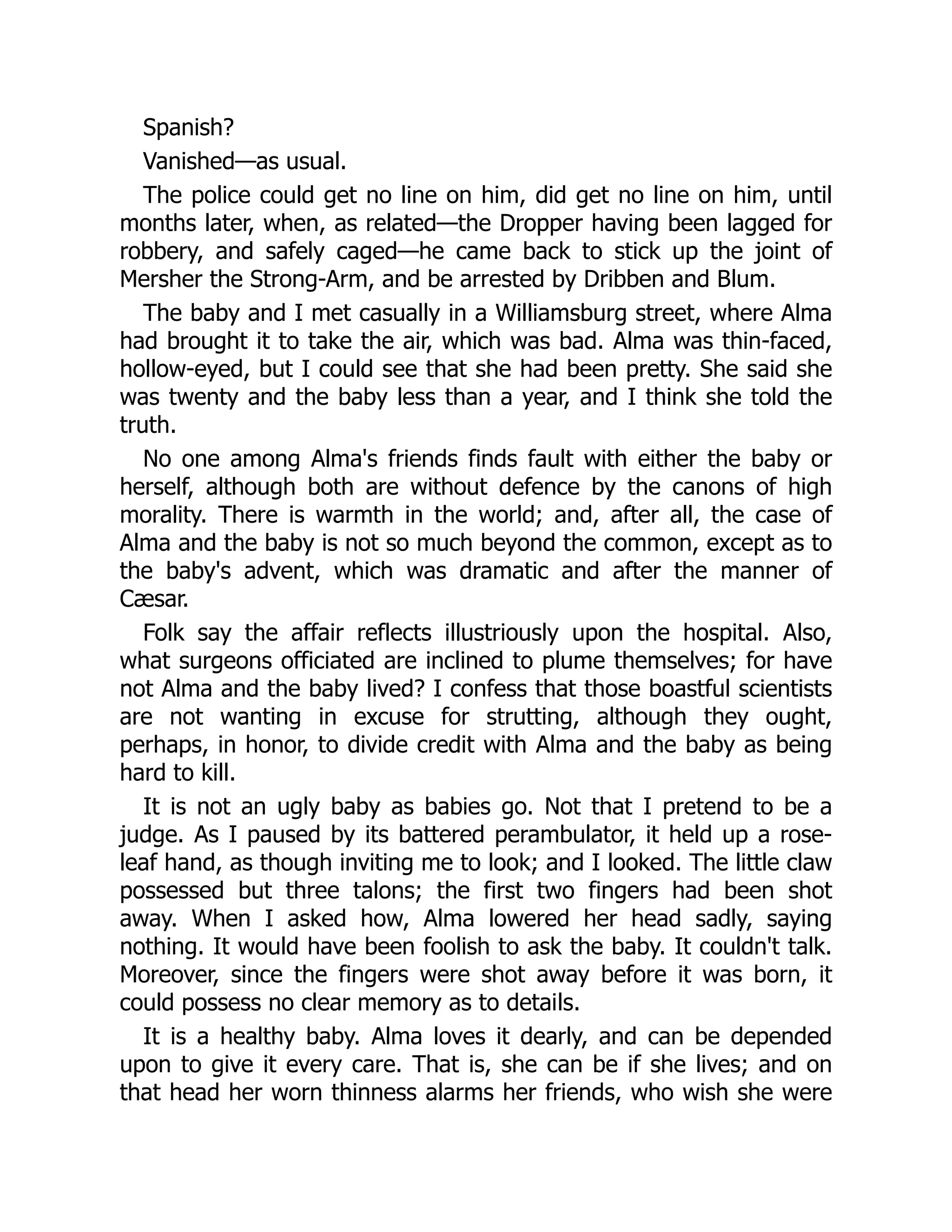 Spanish?
Vanished—as usual.
The police could get no line on him, did get no line on him, until
months later, when, as related—the Dropper having been lagged for
robbery, and safely caged—he came back to stick up the joint of
Mersher the Strong-Arm, and be arrested by Dribben and Blum.
The baby and I met casually in a Williamsburg street, where Alma
had brought it to take the air, which was bad. Alma was thin-faced,
hollow-eyed, but I could see that she had been pretty. She said she
was twenty and the baby less than a year, and I think she told the
truth.
No one among Alma's friends finds fault with either the baby or
herself, although both are without defence by the canons of high
morality. There is warmth in the world; and, after all, the case of
Alma and the baby is not so much beyond the common, except as to
the baby's advent, which was dramatic and after the manner of
Cæsar.
Folk say the affair reflects illustriously upon the hospital. Also,
what surgeons officiated are inclined to plume themselves; for have
not Alma and the baby lived? I confess that those boastful scientists
are not wanting in excuse for strutting, although they ought,
perhaps, in honor, to divide credit with Alma and the baby as being
hard to kill.
It is not an ugly baby as babies go. Not that I pretend to be a
judge. As I paused by its battered perambulator, it held up a rose-
leaf hand, as though inviting me to look; and I looked. The little claw
possessed but three talons; the first two fingers had been shot
away. When I asked how, Alma lowered her head sadly, saying
nothing. It would have been foolish to ask the baby. It couldn't talk.
Moreover, since the fingers were shot away before it was born, it
could possess no clear memory as to details.
It is a healthy baby. Alma loves it dearly, and can be depended
upon to give it every care. That is, she can be if she lives; and on
that head her worn thinness alarms her friends, who wish she were
 