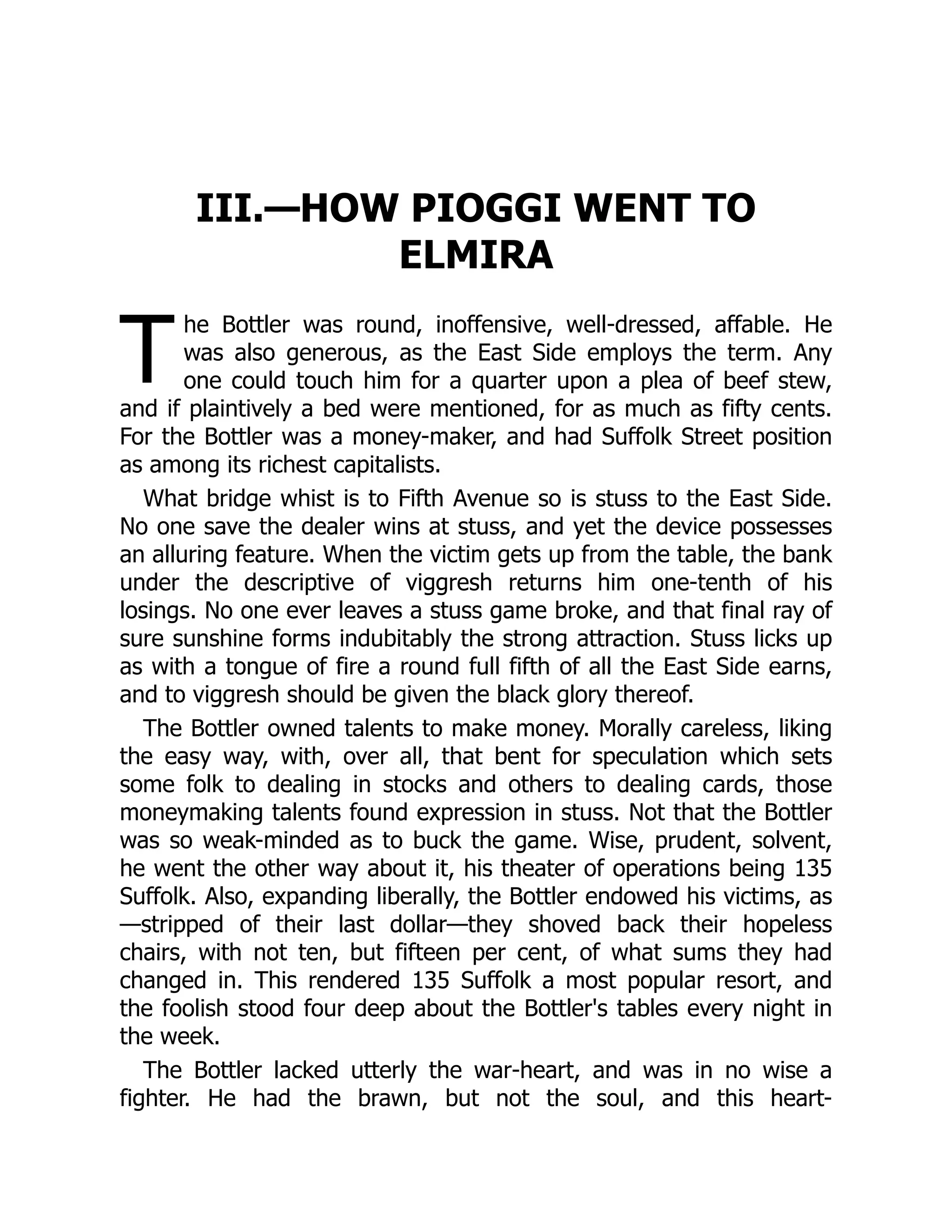 T
III.—HOW PIOGGI WENT TO
ELMIRA
he Bottler was round, inoffensive, well-dressed, affable. He
was also generous, as the East Side employs the term. Any
one could touch him for a quarter upon a plea of beef stew,
and if plaintively a bed were mentioned, for as much as fifty cents.
For the Bottler was a money-maker, and had Suffolk Street position
as among its richest capitalists.
What bridge whist is to Fifth Avenue so is stuss to the East Side.
No one save the dealer wins at stuss, and yet the device possesses
an alluring feature. When the victim gets up from the table, the bank
under the descriptive of viggresh returns him one-tenth of his
losings. No one ever leaves a stuss game broke, and that final ray of
sure sunshine forms indubitably the strong attraction. Stuss licks up
as with a tongue of fire a round full fifth of all the East Side earns,
and to viggresh should be given the black glory thereof.
The Bottler owned talents to make money. Morally careless, liking
the easy way, with, over all, that bent for speculation which sets
some folk to dealing in stocks and others to dealing cards, those
moneymaking talents found expression in stuss. Not that the Bottler
was so weak-minded as to buck the game. Wise, prudent, solvent,
he went the other way about it, his theater of operations being 135
Suffolk. Also, expanding liberally, the Bottler endowed his victims, as
—stripped of their last dollar—they shoved back their hopeless
chairs, with not ten, but fifteen per cent, of what sums they had
changed in. This rendered 135 Suffolk a most popular resort, and
the foolish stood four deep about the Bottler's tables every night in
the week.
The Bottler lacked utterly the war-heart, and was in no wise a
fighter. He had the brawn, but not the soul, and this heart-
 
