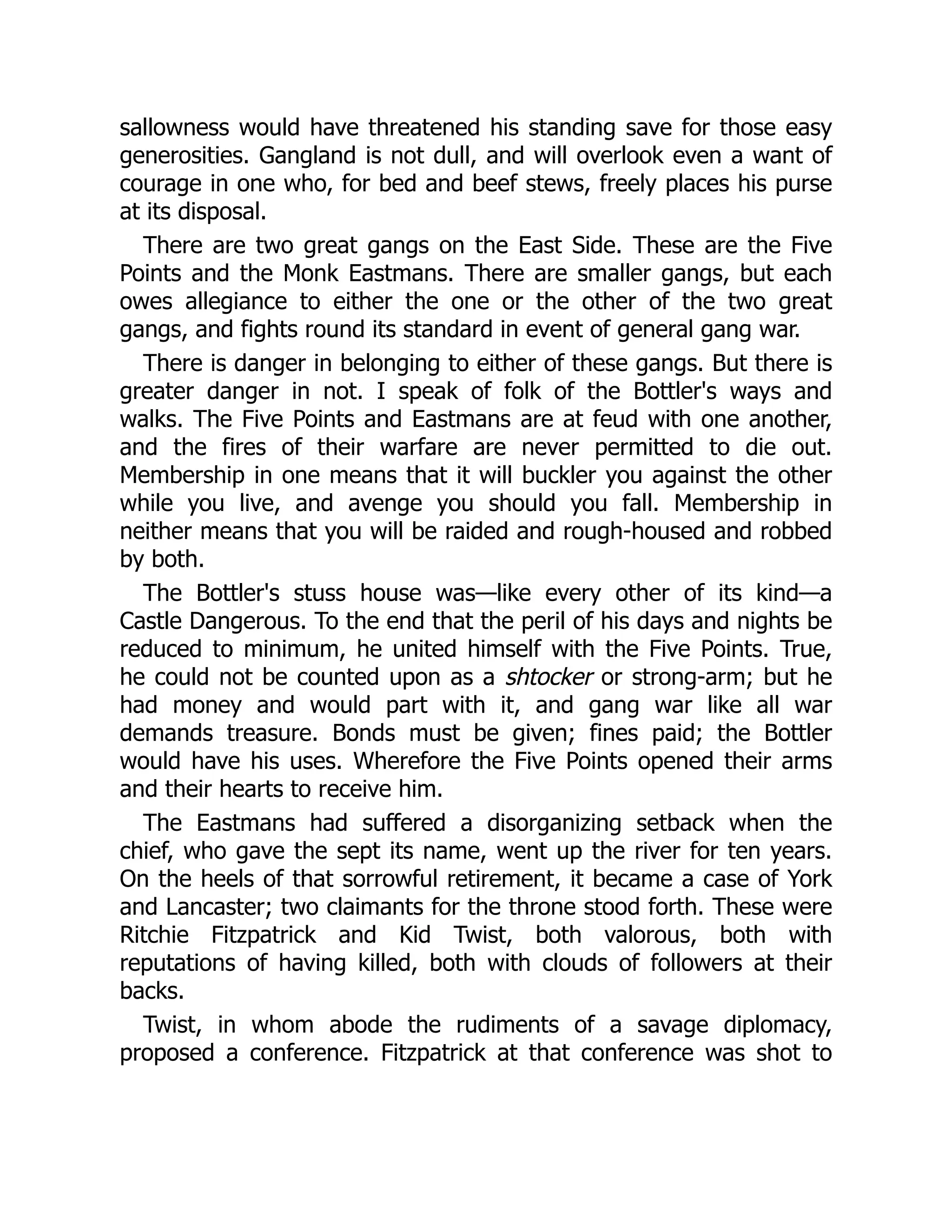 sallowness would have threatened his standing save for those easy
generosities. Gangland is not dull, and will overlook even a want of
courage in one who, for bed and beef stews, freely places his purse
at its disposal.
There are two great gangs on the East Side. These are the Five
Points and the Monk Eastmans. There are smaller gangs, but each
owes allegiance to either the one or the other of the two great
gangs, and fights round its standard in event of general gang war.
There is danger in belonging to either of these gangs. But there is
greater danger in not. I speak of folk of the Bottler's ways and
walks. The Five Points and Eastmans are at feud with one another,
and the fires of their warfare are never permitted to die out.
Membership in one means that it will buckler you against the other
while you live, and avenge you should you fall. Membership in
neither means that you will be raided and rough-housed and robbed
by both.
The Bottler's stuss house was—like every other of its kind—a
Castle Dangerous. To the end that the peril of his days and nights be
reduced to minimum, he united himself with the Five Points. True,
he could not be counted upon as a shtocker or strong-arm; but he
had money and would part with it, and gang war like all war
demands treasure. Bonds must be given; fines paid; the Bottler
would have his uses. Wherefore the Five Points opened their arms
and their hearts to receive him.
The Eastmans had suffered a disorganizing setback when the
chief, who gave the sept its name, went up the river for ten years.
On the heels of that sorrowful retirement, it became a case of York
and Lancaster; two claimants for the throne stood forth. These were
Ritchie Fitzpatrick and Kid Twist, both valorous, both with
reputations of having killed, both with clouds of followers at their
backs.
Twist, in whom abode the rudiments of a savage diplomacy,
proposed a conference. Fitzpatrick at that conference was shot to
 