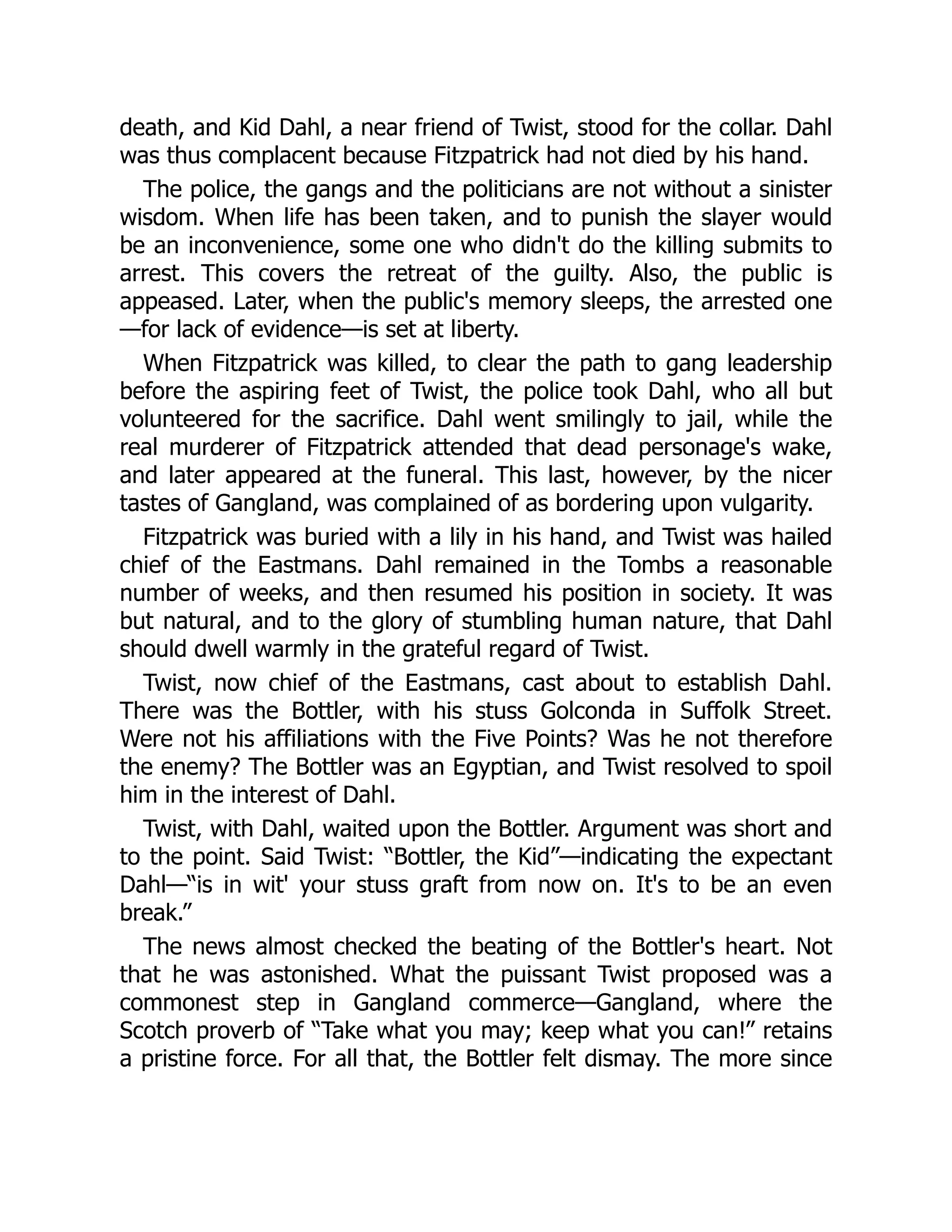 death, and Kid Dahl, a near friend of Twist, stood for the collar. Dahl
was thus complacent because Fitzpatrick had not died by his hand.
The police, the gangs and the politicians are not without a sinister
wisdom. When life has been taken, and to punish the slayer would
be an inconvenience, some one who didn't do the killing submits to
arrest. This covers the retreat of the guilty. Also, the public is
appeased. Later, when the public's memory sleeps, the arrested one
—for lack of evidence—is set at liberty.
When Fitzpatrick was killed, to clear the path to gang leadership
before the aspiring feet of Twist, the police took Dahl, who all but
volunteered for the sacrifice. Dahl went smilingly to jail, while the
real murderer of Fitzpatrick attended that dead personage's wake,
and later appeared at the funeral. This last, however, by the nicer
tastes of Gangland, was complained of as bordering upon vulgarity.
Fitzpatrick was buried with a lily in his hand, and Twist was hailed
chief of the Eastmans. Dahl remained in the Tombs a reasonable
number of weeks, and then resumed his position in society. It was
but natural, and to the glory of stumbling human nature, that Dahl
should dwell warmly in the grateful regard of Twist.
Twist, now chief of the Eastmans, cast about to establish Dahl.
There was the Bottler, with his stuss Golconda in Suffolk Street.
Were not his affiliations with the Five Points? Was he not therefore
the enemy? The Bottler was an Egyptian, and Twist resolved to spoil
him in the interest of Dahl.
Twist, with Dahl, waited upon the Bottler. Argument was short and
to the point. Said Twist: “Bottler, the Kid”—indicating the expectant
Dahl—“is in wit' your stuss graft from now on. It's to be an even
break.”
The news almost checked the beating of the Bottler's heart. Not
that he was astonished. What the puissant Twist proposed was a
commonest step in Gangland commerce—Gangland, where the
Scotch proverb of “Take what you may; keep what you can!” retains
a pristine force. For all that, the Bottler felt dismay. The more since
 