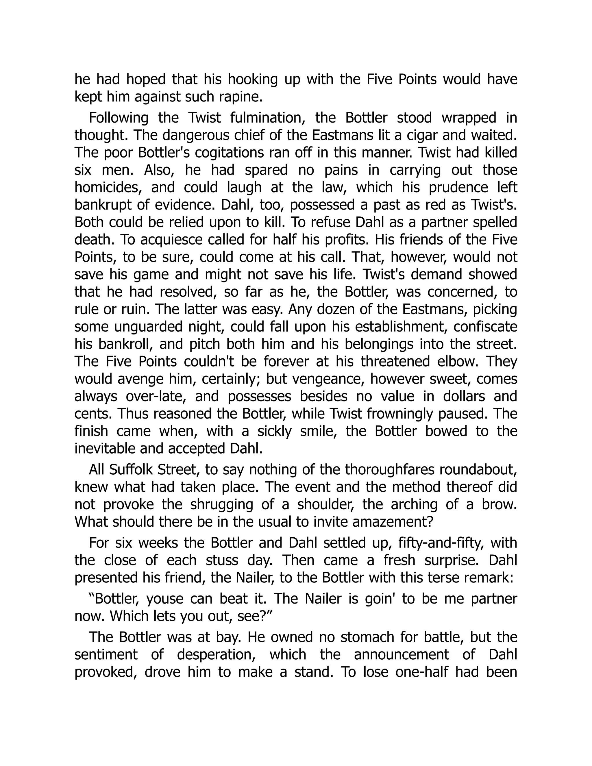 he had hoped that his hooking up with the Five Points would have
kept him against such rapine.
Following the Twist fulmination, the Bottler stood wrapped in
thought. The dangerous chief of the Eastmans lit a cigar and waited.
The poor Bottler's cogitations ran off in this manner. Twist had killed
six men. Also, he had spared no pains in carrying out those
homicides, and could laugh at the law, which his prudence left
bankrupt of evidence. Dahl, too, possessed a past as red as Twist's.
Both could be relied upon to kill. To refuse Dahl as a partner spelled
death. To acquiesce called for half his profits. His friends of the Five
Points, to be sure, could come at his call. That, however, would not
save his game and might not save his life. Twist's demand showed
that he had resolved, so far as he, the Bottler, was concerned, to
rule or ruin. The latter was easy. Any dozen of the Eastmans, picking
some unguarded night, could fall upon his establishment, confiscate
his bankroll, and pitch both him and his belongings into the street.
The Five Points couldn't be forever at his threatened elbow. They
would avenge him, certainly; but vengeance, however sweet, comes
always over-late, and possesses besides no value in dollars and
cents. Thus reasoned the Bottler, while Twist frowningly paused. The
finish came when, with a sickly smile, the Bottler bowed to the
inevitable and accepted Dahl.
All Suffolk Street, to say nothing of the thoroughfares roundabout,
knew what had taken place. The event and the method thereof did
not provoke the shrugging of a shoulder, the arching of a brow.
What should there be in the usual to invite amazement?
For six weeks the Bottler and Dahl settled up, fifty-and-fifty, with
the close of each stuss day. Then came a fresh surprise. Dahl
presented his friend, the Nailer, to the Bottler with this terse remark:
“Bottler, youse can beat it. The Nailer is goin' to be me partner
now. Which lets you out, see?”
The Bottler was at bay. He owned no stomach for battle, but the
sentiment of desperation, which the announcement of Dahl
provoked, drove him to make a stand. To lose one-half had been
 