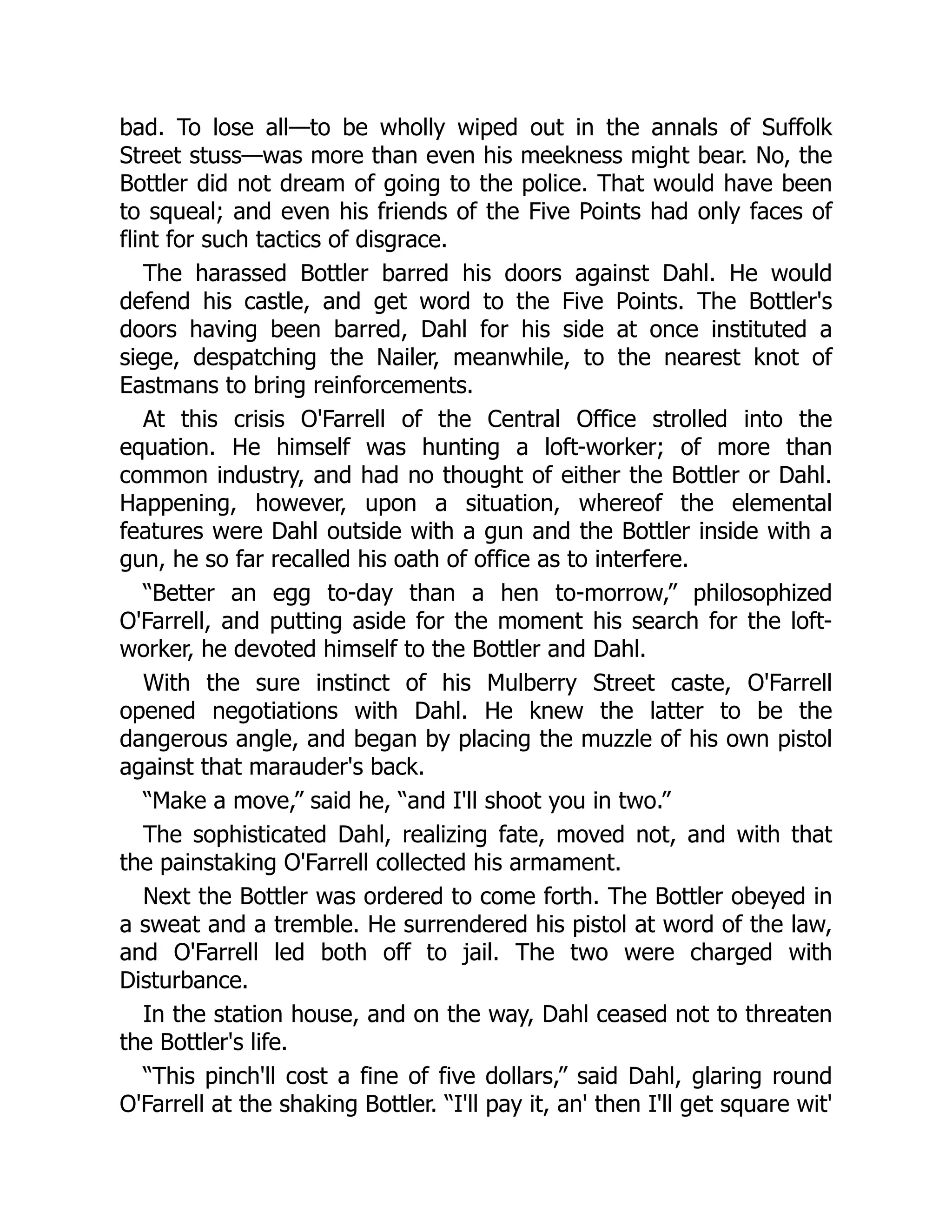 bad. To lose all—to be wholly wiped out in the annals of Suffolk
Street stuss—was more than even his meekness might bear. No, the
Bottler did not dream of going to the police. That would have been
to squeal; and even his friends of the Five Points had only faces of
flint for such tactics of disgrace.
The harassed Bottler barred his doors against Dahl. He would
defend his castle, and get word to the Five Points. The Bottler's
doors having been barred, Dahl for his side at once instituted a
siege, despatching the Nailer, meanwhile, to the nearest knot of
Eastmans to bring reinforcements.
At this crisis O'Farrell of the Central Office strolled into the
equation. He himself was hunting a loft-worker; of more than
common industry, and had no thought of either the Bottler or Dahl.
Happening, however, upon a situation, whereof the elemental
features were Dahl outside with a gun and the Bottler inside with a
gun, he so far recalled his oath of office as to interfere.
“Better an egg to-day than a hen to-morrow,” philosophized
O'Farrell, and putting aside for the moment his search for the loft-
worker, he devoted himself to the Bottler and Dahl.
With the sure instinct of his Mulberry Street caste, O'Farrell
opened negotiations with Dahl. He knew the latter to be the
dangerous angle, and began by placing the muzzle of his own pistol
against that marauder's back.
“Make a move,” said he, “and I'll shoot you in two.”
The sophisticated Dahl, realizing fate, moved not, and with that
the painstaking O'Farrell collected his armament.
Next the Bottler was ordered to come forth. The Bottler obeyed in
a sweat and a tremble. He surrendered his pistol at word of the law,
and O'Farrell led both off to jail. The two were charged with
Disturbance.
In the station house, and on the way, Dahl ceased not to threaten
the Bottler's life.
“This pinch'll cost a fine of five dollars,” said Dahl, glaring round
O'Farrell at the shaking Bottler. “I'll pay it, an' then I'll get square wit'
 