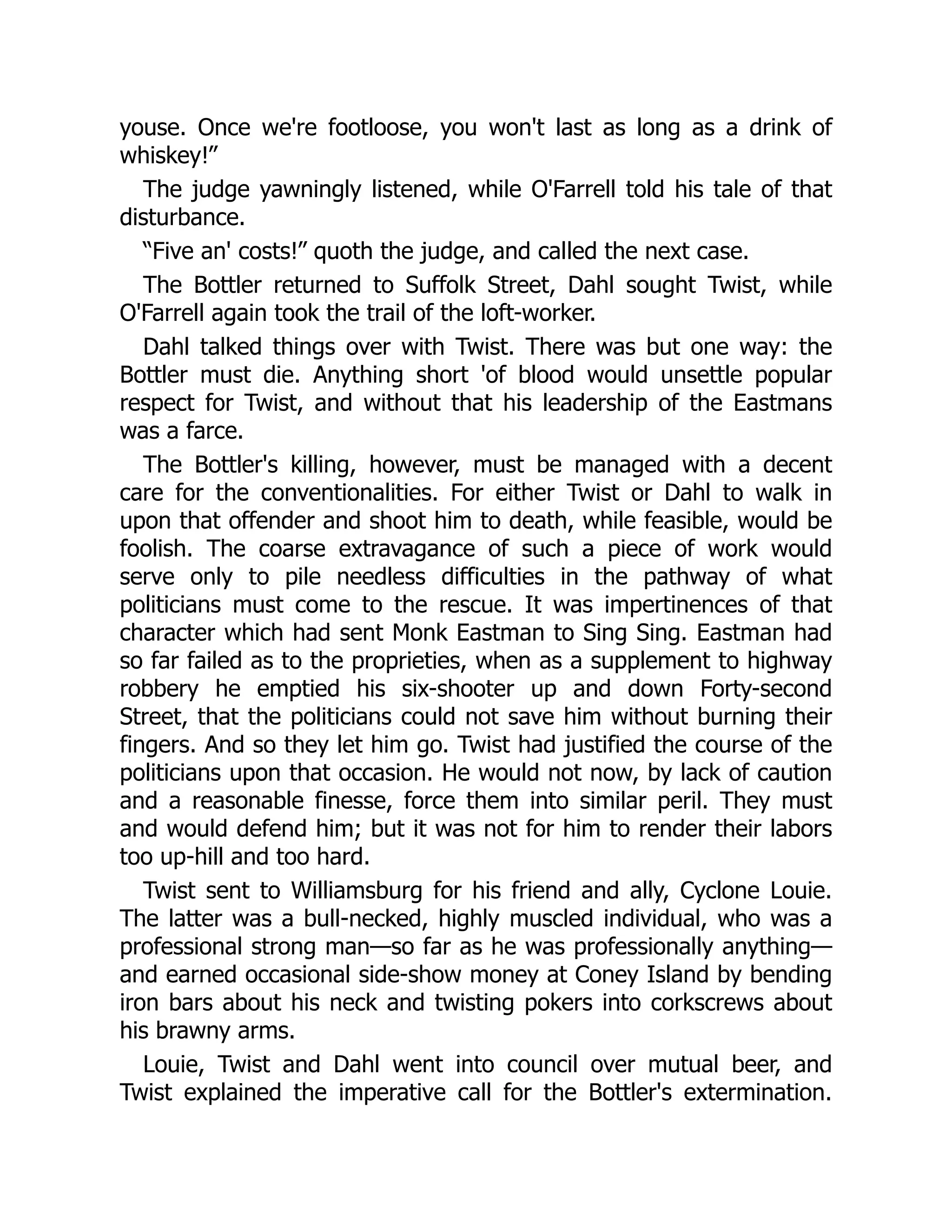 youse. Once we're footloose, you won't last as long as a drink of
whiskey!”
The judge yawningly listened, while O'Farrell told his tale of that
disturbance.
“Five an' costs!” quoth the judge, and called the next case.
The Bottler returned to Suffolk Street, Dahl sought Twist, while
O'Farrell again took the trail of the loft-worker.
Dahl talked things over with Twist. There was but one way: the
Bottler must die. Anything short 'of blood would unsettle popular
respect for Twist, and without that his leadership of the Eastmans
was a farce.
The Bottler's killing, however, must be managed with a decent
care for the conventionalities. For either Twist or Dahl to walk in
upon that offender and shoot him to death, while feasible, would be
foolish. The coarse extravagance of such a piece of work would
serve only to pile needless difficulties in the pathway of what
politicians must come to the rescue. It was impertinences of that
character which had sent Monk Eastman to Sing Sing. Eastman had
so far failed as to the proprieties, when as a supplement to highway
robbery he emptied his six-shooter up and down Forty-second
Street, that the politicians could not save him without burning their
fingers. And so they let him go. Twist had justified the course of the
politicians upon that occasion. He would not now, by lack of caution
and a reasonable finesse, force them into similar peril. They must
and would defend him; but it was not for him to render their labors
too up-hill and too hard.
Twist sent to Williamsburg for his friend and ally, Cyclone Louie.
The latter was a bull-necked, highly muscled individual, who was a
professional strong man—so far as he was professionally anything—
and earned occasional side-show money at Coney Island by bending
iron bars about his neck and twisting pokers into corkscrews about
his brawny arms.
Louie, Twist and Dahl went into council over mutual beer, and
Twist explained the imperative call for the Bottler's extermination.
 