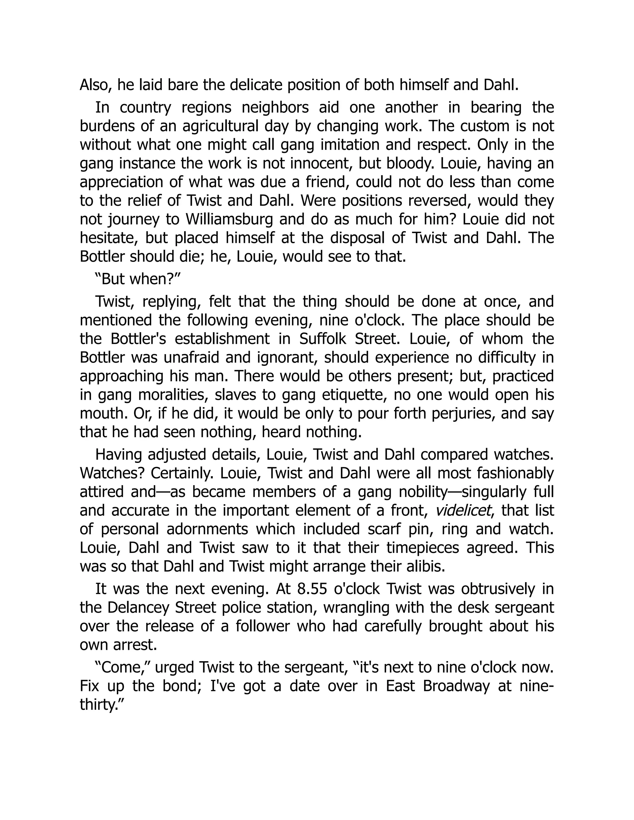 Also, he laid bare the delicate position of both himself and Dahl.
In country regions neighbors aid one another in bearing the
burdens of an agricultural day by changing work. The custom is not
without what one might call gang imitation and respect. Only in the
gang instance the work is not innocent, but bloody. Louie, having an
appreciation of what was due a friend, could not do less than come
to the relief of Twist and Dahl. Were positions reversed, would they
not journey to Williamsburg and do as much for him? Louie did not
hesitate, but placed himself at the disposal of Twist and Dahl. The
Bottler should die; he, Louie, would see to that.
“But when?”
Twist, replying, felt that the thing should be done at once, and
mentioned the following evening, nine o'clock. The place should be
the Bottler's establishment in Suffolk Street. Louie, of whom the
Bottler was unafraid and ignorant, should experience no difficulty in
approaching his man. There would be others present; but, practiced
in gang moralities, slaves to gang etiquette, no one would open his
mouth. Or, if he did, it would be only to pour forth perjuries, and say
that he had seen nothing, heard nothing.
Having adjusted details, Louie, Twist and Dahl compared watches.
Watches? Certainly. Louie, Twist and Dahl were all most fashionably
attired and—as became members of a gang nobility—singularly full
and accurate in the important element of a front, videlicet, that list
of personal adornments which included scarf pin, ring and watch.
Louie, Dahl and Twist saw to it that their timepieces agreed. This
was so that Dahl and Twist might arrange their alibis.
It was the next evening. At 8.55 o'clock Twist was obtrusively in
the Delancey Street police station, wrangling with the desk sergeant
over the release of a follower who had carefully brought about his
own arrest.
“Come,” urged Twist to the sergeant, “it's next to nine o'clock now.
Fix up the bond; I've got a date over in East Broadway at nine-
thirty.”
 