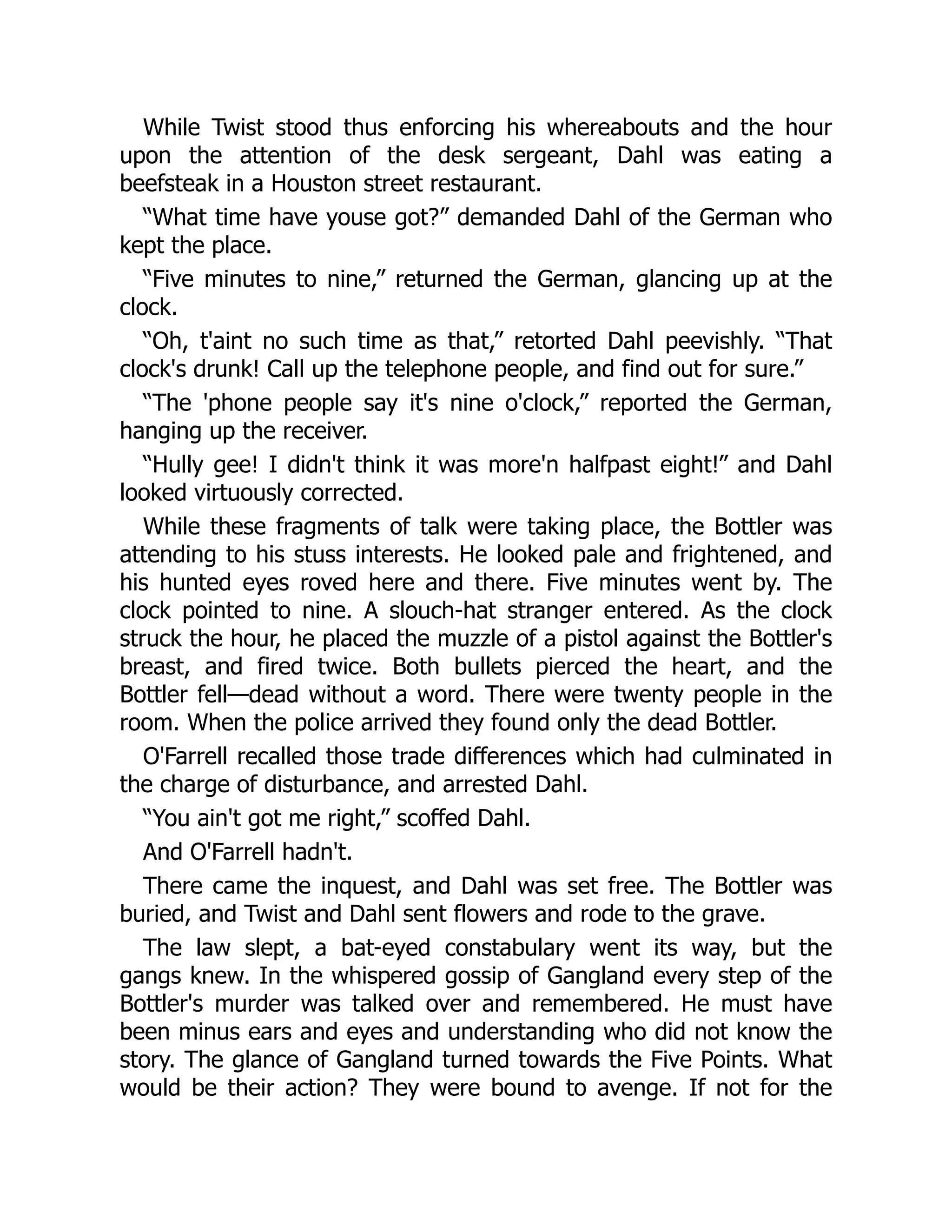 While Twist stood thus enforcing his whereabouts and the hour
upon the attention of the desk sergeant, Dahl was eating a
beefsteak in a Houston street restaurant.
“What time have youse got?” demanded Dahl of the German who
kept the place.
“Five minutes to nine,” returned the German, glancing up at the
clock.
“Oh, t'aint no such time as that,” retorted Dahl peevishly. “That
clock's drunk! Call up the telephone people, and find out for sure.”
“The 'phone people say it's nine o'clock,” reported the German,
hanging up the receiver.
“Hully gee! I didn't think it was more'n halfpast eight!” and Dahl
looked virtuously corrected.
While these fragments of talk were taking place, the Bottler was
attending to his stuss interests. He looked pale and frightened, and
his hunted eyes roved here and there. Five minutes went by. The
clock pointed to nine. A slouch-hat stranger entered. As the clock
struck the hour, he placed the muzzle of a pistol against the Bottler's
breast, and fired twice. Both bullets pierced the heart, and the
Bottler fell—dead without a word. There were twenty people in the
room. When the police arrived they found only the dead Bottler.
O'Farrell recalled those trade differences which had culminated in
the charge of disturbance, and arrested Dahl.
“You ain't got me right,” scoffed Dahl.
And O'Farrell hadn't.
There came the inquest, and Dahl was set free. The Bottler was
buried, and Twist and Dahl sent flowers and rode to the grave.
The law slept, a bat-eyed constabulary went its way, but the
gangs knew. In the whispered gossip of Gangland every step of the
Bottler's murder was talked over and remembered. He must have
been minus ears and eyes and understanding who did not know the
story. The glance of Gangland turned towards the Five Points. What
would be their action? They were bound to avenge. If not for the
 