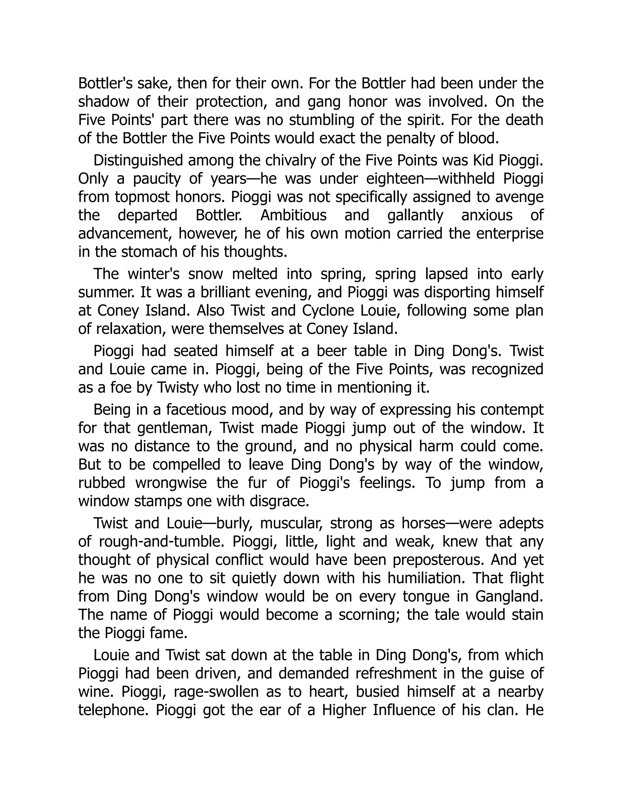 Bottler's sake, then for their own. For the Bottler had been under the
shadow of their protection, and gang honor was involved. On the
Five Points' part there was no stumbling of the spirit. For the death
of the Bottler the Five Points would exact the penalty of blood.
Distinguished among the chivalry of the Five Points was Kid Pioggi.
Only a paucity of years—he was under eighteen—withheld Pioggi
from topmost honors. Pioggi was not specifically assigned to avenge
the departed Bottler. Ambitious and gallantly anxious of
advancement, however, he of his own motion carried the enterprise
in the stomach of his thoughts.
The winter's snow melted into spring, spring lapsed into early
summer. It was a brilliant evening, and Pioggi was disporting himself
at Coney Island. Also Twist and Cyclone Louie, following some plan
of relaxation, were themselves at Coney Island.
Pioggi had seated himself at a beer table in Ding Dong's. Twist
and Louie came in. Pioggi, being of the Five Points, was recognized
as a foe by Twisty who lost no time in mentioning it.
Being in a facetious mood, and by way of expressing his contempt
for that gentleman, Twist made Pioggi jump out of the window. It
was no distance to the ground, and no physical harm could come.
But to be compelled to leave Ding Dong's by way of the window,
rubbed wrongwise the fur of Pioggi's feelings. To jump from a
window stamps one with disgrace.
Twist and Louie—burly, muscular, strong as horses—were adepts
of rough-and-tumble. Pioggi, little, light and weak, knew that any
thought of physical conflict would have been preposterous. And yet
he was no one to sit quietly down with his humiliation. That flight
from Ding Dong's window would be on every tongue in Gangland.
The name of Pioggi would become a scorning; the tale would stain
the Pioggi fame.
Louie and Twist sat down at the table in Ding Dong's, from which
Pioggi had been driven, and demanded refreshment in the guise of
wine. Pioggi, rage-swollen as to heart, busied himself at a nearby
telephone. Pioggi got the ear of a Higher Influence of his clan. He
 
