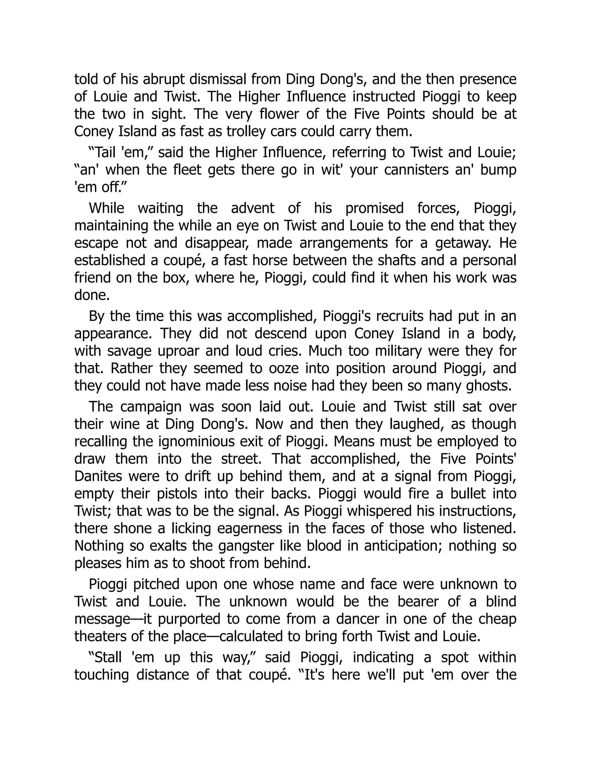 told of his abrupt dismissal from Ding Dong's, and the then presence
of Louie and Twist. The Higher Influence instructed Pioggi to keep
the two in sight. The very flower of the Five Points should be at
Coney Island as fast as trolley cars could carry them.
“Tail 'em,” said the Higher Influence, referring to Twist and Louie;
“an' when the fleet gets there go in wit' your cannisters an' bump
'em off.”
While waiting the advent of his promised forces, Pioggi,
maintaining the while an eye on Twist and Louie to the end that they
escape not and disappear, made arrangements for a getaway. He
established a coupé, a fast horse between the shafts and a personal
friend on the box, where he, Pioggi, could find it when his work was
done.
By the time this was accomplished, Pioggi's recruits had put in an
appearance. They did not descend upon Coney Island in a body,
with savage uproar and loud cries. Much too military were they for
that. Rather they seemed to ooze into position around Pioggi, and
they could not have made less noise had they been so many ghosts.
The campaign was soon laid out. Louie and Twist still sat over
their wine at Ding Dong's. Now and then they laughed, as though
recalling the ignominious exit of Pioggi. Means must be employed to
draw them into the street. That accomplished, the Five Points'
Danites were to drift up behind them, and at a signal from Pioggi,
empty their pistols into their backs. Pioggi would fire a bullet into
Twist; that was to be the signal. As Pioggi whispered his instructions,
there shone a licking eagerness in the faces of those who listened.
Nothing so exalts the gangster like blood in anticipation; nothing so
pleases him as to shoot from behind.
Pioggi pitched upon one whose name and face were unknown to
Twist and Louie. The unknown would be the bearer of a blind
message—it purported to come from a dancer in one of the cheap
theaters of the place—calculated to bring forth Twist and Louie.
“Stall 'em up this way,” said Pioggi, indicating a spot within
touching distance of that coupé. “It's here we'll put 'em over the
 