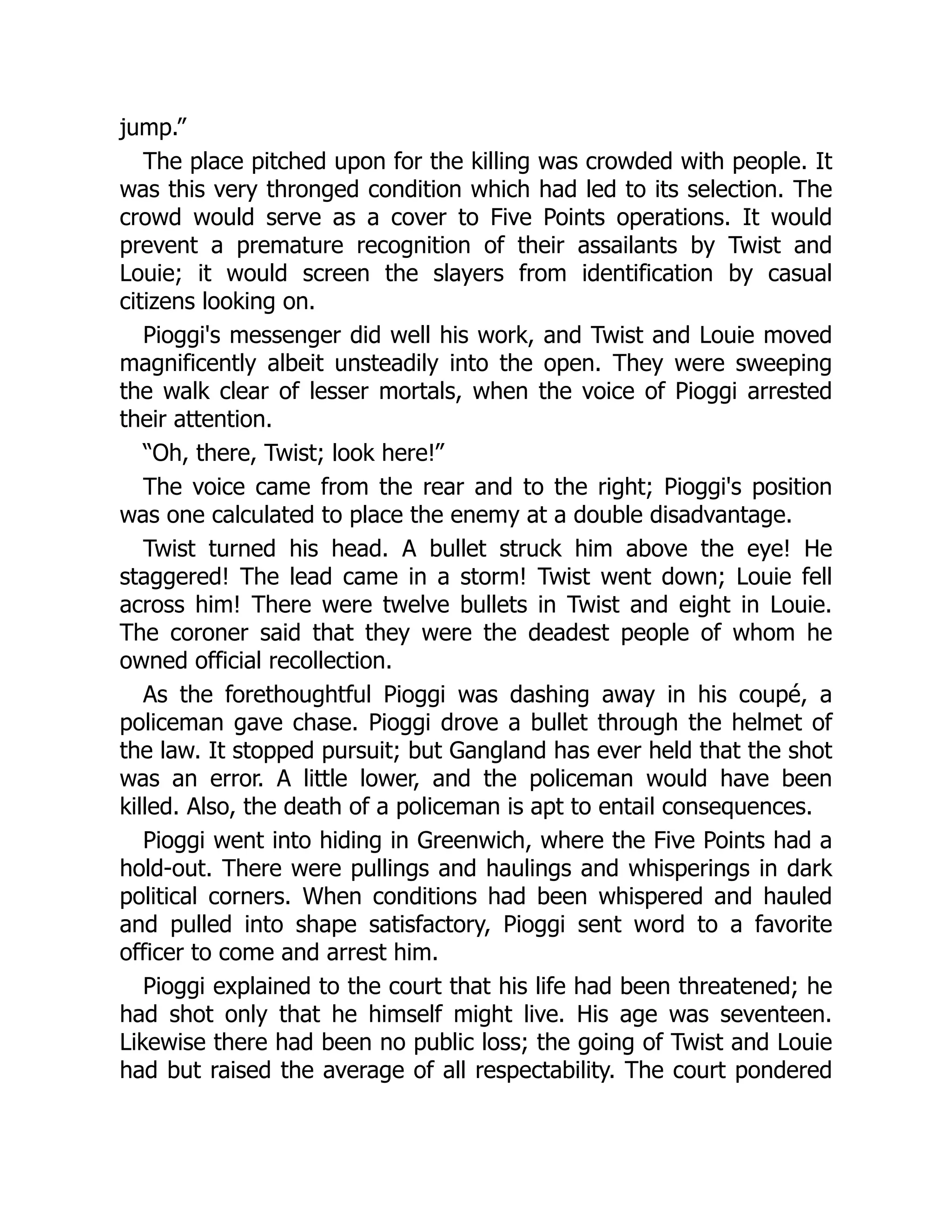 jump.”
The place pitched upon for the killing was crowded with people. It
was this very thronged condition which had led to its selection. The
crowd would serve as a cover to Five Points operations. It would
prevent a premature recognition of their assailants by Twist and
Louie; it would screen the slayers from identification by casual
citizens looking on.
Pioggi's messenger did well his work, and Twist and Louie moved
magnificently albeit unsteadily into the open. They were sweeping
the walk clear of lesser mortals, when the voice of Pioggi arrested
their attention.
“Oh, there, Twist; look here!”
The voice came from the rear and to the right; Pioggi's position
was one calculated to place the enemy at a double disadvantage.
Twist turned his head. A bullet struck him above the eye! He
staggered! The lead came in a storm! Twist went down; Louie fell
across him! There were twelve bullets in Twist and eight in Louie.
The coroner said that they were the deadest people of whom he
owned official recollection.
As the forethoughtful Pioggi was dashing away in his coupé, a
policeman gave chase. Pioggi drove a bullet through the helmet of
the law. It stopped pursuit; but Gangland has ever held that the shot
was an error. A little lower, and the policeman would have been
killed. Also, the death of a policeman is apt to entail consequences.
Pioggi went into hiding in Greenwich, where the Five Points had a
hold-out. There were pullings and haulings and whisperings in dark
political corners. When conditions had been whispered and hauled
and pulled into shape satisfactory, Pioggi sent word to a favorite
officer to come and arrest him.
Pioggi explained to the court that his life had been threatened; he
had shot only that he himself might live. His age was seventeen.
Likewise there had been no public loss; the going of Twist and Louie
had but raised the average of all respectability. The court pondered
 