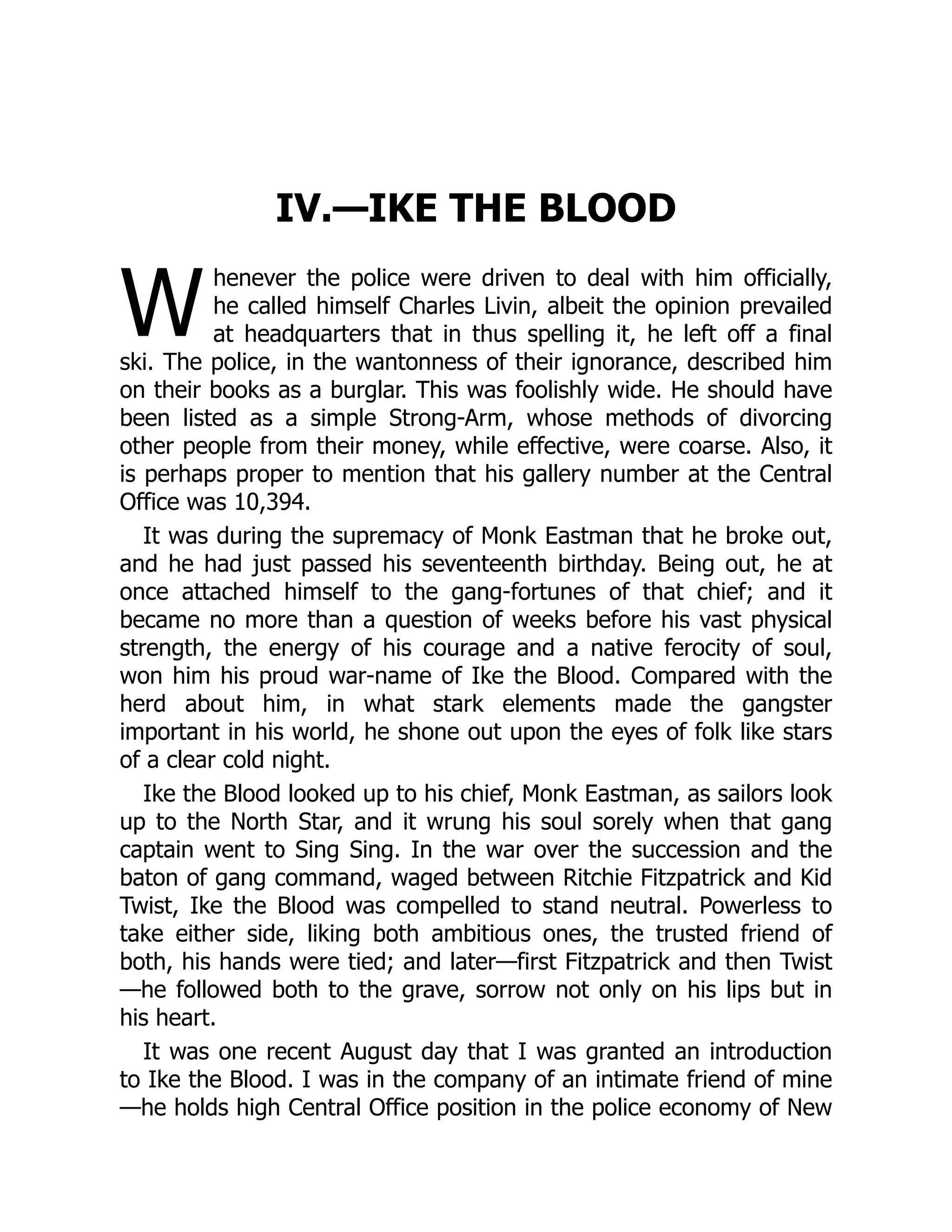W
IV.—IKE THE BLOOD
henever the police were driven to deal with him officially,
he called himself Charles Livin, albeit the opinion prevailed
at headquarters that in thus spelling it, he left off a final
ski. The police, in the wantonness of their ignorance, described him
on their books as a burglar. This was foolishly wide. He should have
been listed as a simple Strong-Arm, whose methods of divorcing
other people from their money, while effective, were coarse. Also, it
is perhaps proper to mention that his gallery number at the Central
Office was 10,394.
It was during the supremacy of Monk Eastman that he broke out,
and he had just passed his seventeenth birthday. Being out, he at
once attached himself to the gang-fortunes of that chief; and it
became no more than a question of weeks before his vast physical
strength, the energy of his courage and a native ferocity of soul,
won him his proud war-name of Ike the Blood. Compared with the
herd about him, in what stark elements made the gangster
important in his world, he shone out upon the eyes of folk like stars
of a clear cold night.
Ike the Blood looked up to his chief, Monk Eastman, as sailors look
up to the North Star, and it wrung his soul sorely when that gang
captain went to Sing Sing. In the war over the succession and the
baton of gang command, waged between Ritchie Fitzpatrick and Kid
Twist, Ike the Blood was compelled to stand neutral. Powerless to
take either side, liking both ambitious ones, the trusted friend of
both, his hands were tied; and later—first Fitzpatrick and then Twist
—he followed both to the grave, sorrow not only on his lips but in
his heart.
It was one recent August day that I was granted an introduction
to Ike the Blood. I was in the company of an intimate friend of mine
—he holds high Central Office position in the police economy of New
 