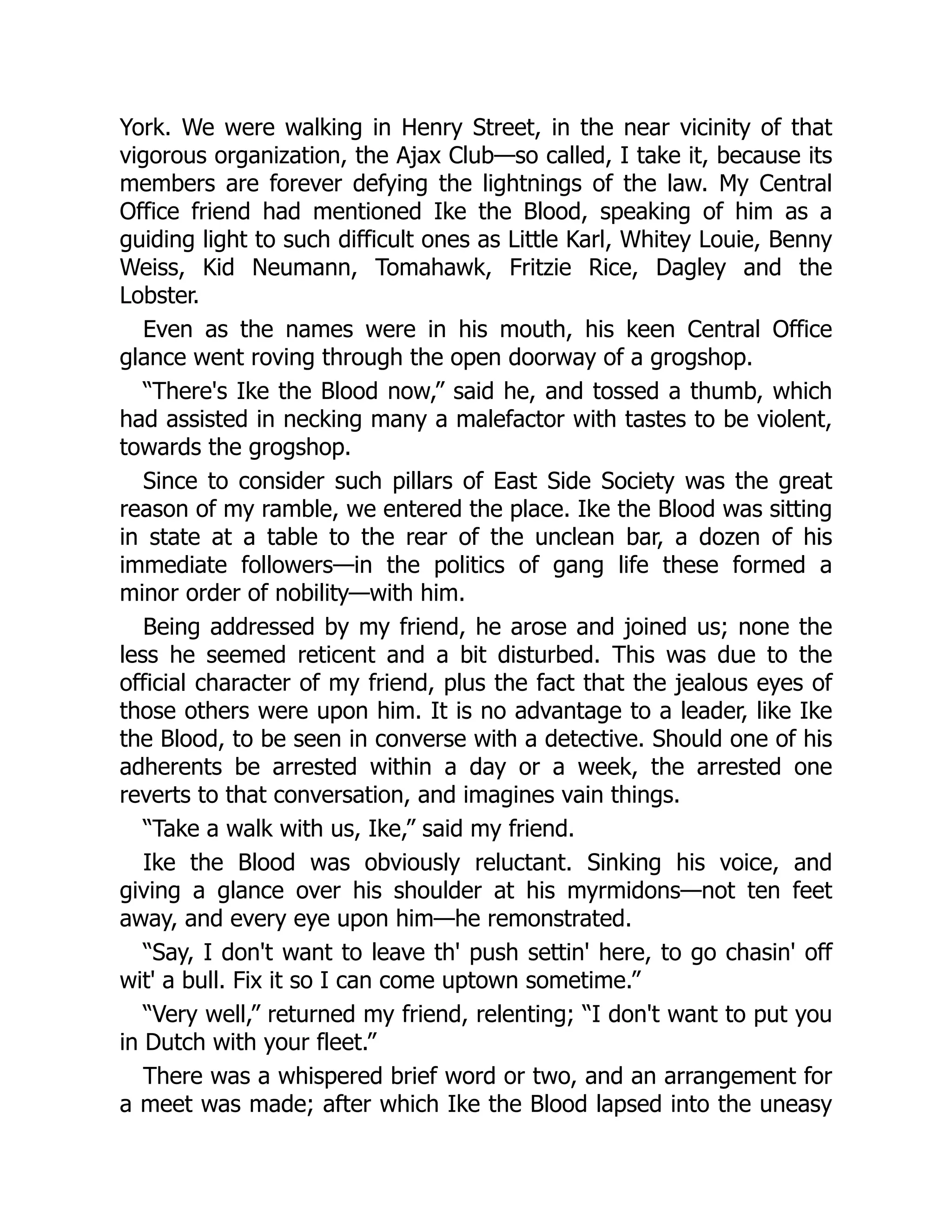 York. We were walking in Henry Street, in the near vicinity of that
vigorous organization, the Ajax Club—so called, I take it, because its
members are forever defying the lightnings of the law. My Central
Office friend had mentioned Ike the Blood, speaking of him as a
guiding light to such difficult ones as Little Karl, Whitey Louie, Benny
Weiss, Kid Neumann, Tomahawk, Fritzie Rice, Dagley and the
Lobster.
Even as the names were in his mouth, his keen Central Office
glance went roving through the open doorway of a grogshop.
“There's Ike the Blood now,” said he, and tossed a thumb, which
had assisted in necking many a malefactor with tastes to be violent,
towards the grogshop.
Since to consider such pillars of East Side Society was the great
reason of my ramble, we entered the place. Ike the Blood was sitting
in state at a table to the rear of the unclean bar, a dozen of his
immediate followers—in the politics of gang life these formed a
minor order of nobility—with him.
Being addressed by my friend, he arose and joined us; none the
less he seemed reticent and a bit disturbed. This was due to the
official character of my friend, plus the fact that the jealous eyes of
those others were upon him. It is no advantage to a leader, like Ike
the Blood, to be seen in converse with a detective. Should one of his
adherents be arrested within a day or a week, the arrested one
reverts to that conversation, and imagines vain things.
“Take a walk with us, Ike,” said my friend.
Ike the Blood was obviously reluctant. Sinking his voice, and
giving a glance over his shoulder at his myrmidons—not ten feet
away, and every eye upon him—he remonstrated.
“Say, I don't want to leave th' push settin' here, to go chasin' off
wit' a bull. Fix it so I can come uptown sometime.”
“Very well,” returned my friend, relenting; “I don't want to put you
in Dutch with your fleet.”
There was a whispered brief word or two, and an arrangement for
a meet was made; after which Ike the Blood lapsed into the uneasy
 
