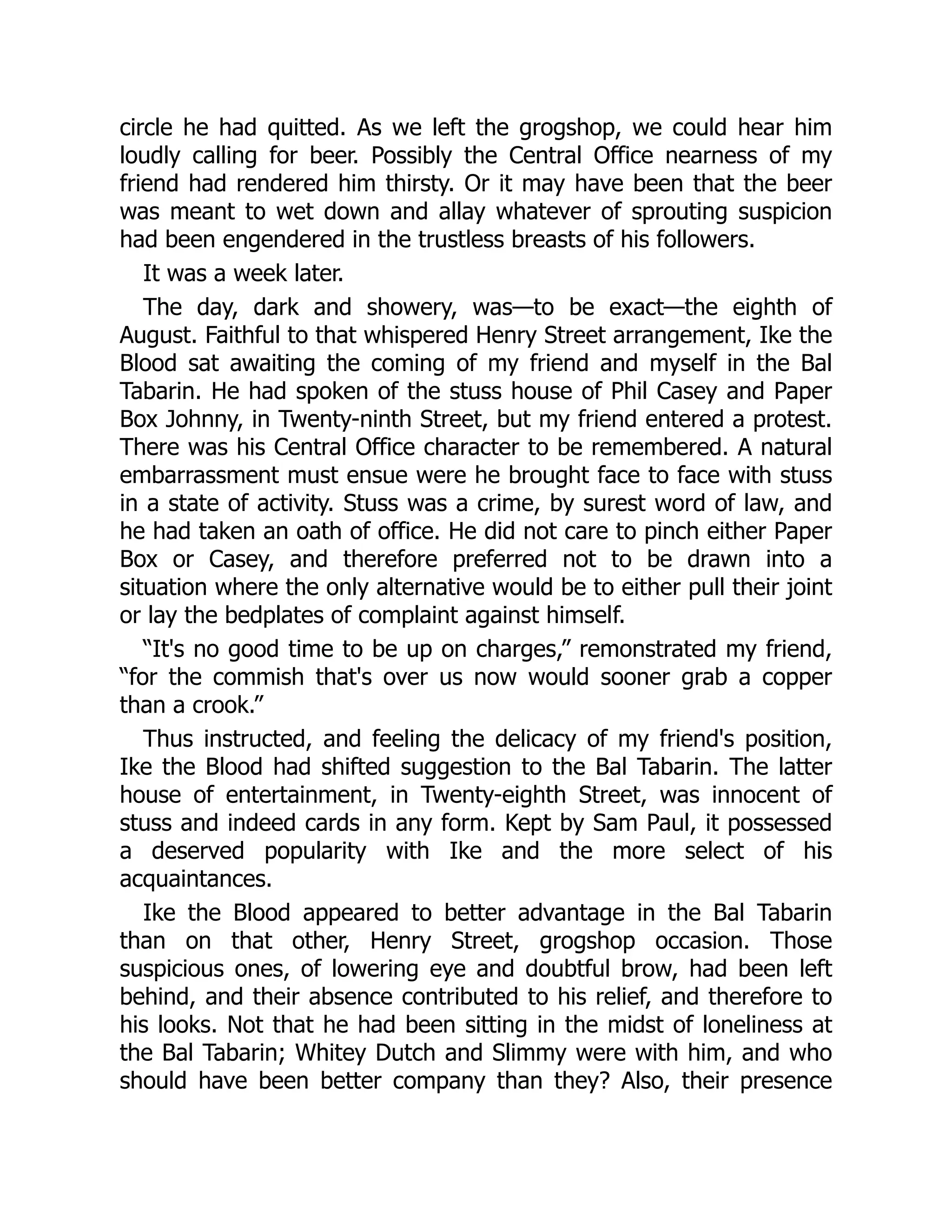 circle he had quitted. As we left the grogshop, we could hear him
loudly calling for beer. Possibly the Central Office nearness of my
friend had rendered him thirsty. Or it may have been that the beer
was meant to wet down and allay whatever of sprouting suspicion
had been engendered in the trustless breasts of his followers.
It was a week later.
The day, dark and showery, was—to be exact—the eighth of
August. Faithful to that whispered Henry Street arrangement, Ike the
Blood sat awaiting the coming of my friend and myself in the Bal
Tabarin. He had spoken of the stuss house of Phil Casey and Paper
Box Johnny, in Twenty-ninth Street, but my friend entered a protest.
There was his Central Office character to be remembered. A natural
embarrassment must ensue were he brought face to face with stuss
in a state of activity. Stuss was a crime, by surest word of law, and
he had taken an oath of office. He did not care to pinch either Paper
Box or Casey, and therefore preferred not to be drawn into a
situation where the only alternative would be to either pull their joint
or lay the bedplates of complaint against himself.
“It's no good time to be up on charges,” remonstrated my friend,
“for the commish that's over us now would sooner grab a copper
than a crook.”
Thus instructed, and feeling the delicacy of my friend's position,
Ike the Blood had shifted suggestion to the Bal Tabarin. The latter
house of entertainment, in Twenty-eighth Street, was innocent of
stuss and indeed cards in any form. Kept by Sam Paul, it possessed
a deserved popularity with Ike and the more select of his
acquaintances.
Ike the Blood appeared to better advantage in the Bal Tabarin
than on that other, Henry Street, grogshop occasion. Those
suspicious ones, of lowering eye and doubtful brow, had been left
behind, and their absence contributed to his relief, and therefore to
his looks. Not that he had been sitting in the midst of loneliness at
the Bal Tabarin; Whitey Dutch and Slimmy were with him, and who
should have been better company than they? Also, their presence
 