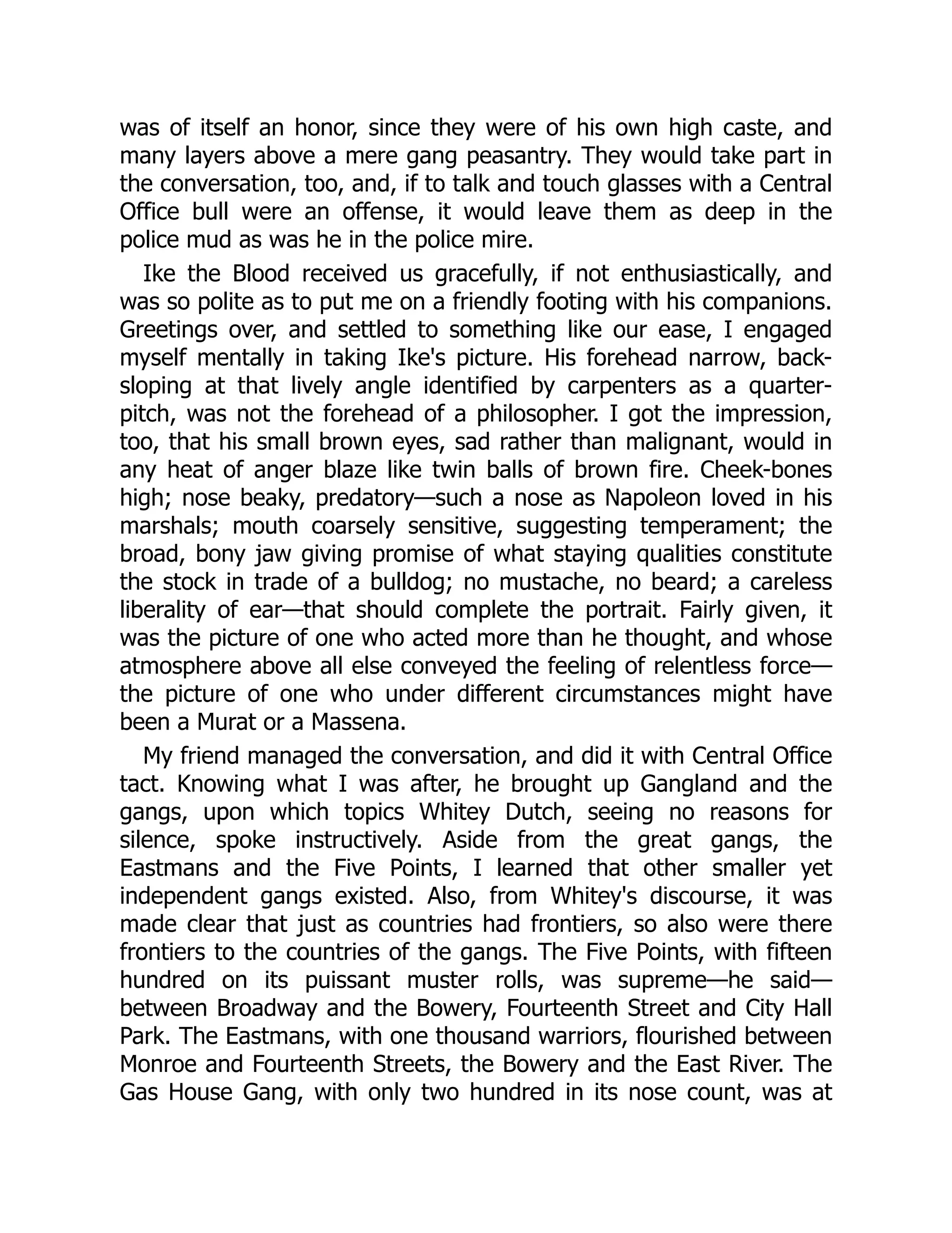 was of itself an honor, since they were of his own high caste, and
many layers above a mere gang peasantry. They would take part in
the conversation, too, and, if to talk and touch glasses with a Central
Office bull were an offense, it would leave them as deep in the
police mud as was he in the police mire.
Ike the Blood received us gracefully, if not enthusiastically, and
was so polite as to put me on a friendly footing with his companions.
Greetings over, and settled to something like our ease, I engaged
myself mentally in taking Ike's picture. His forehead narrow, back-
sloping at that lively angle identified by carpenters as a quarter-
pitch, was not the forehead of a philosopher. I got the impression,
too, that his small brown eyes, sad rather than malignant, would in
any heat of anger blaze like twin balls of brown fire. Cheek-bones
high; nose beaky, predatory—such a nose as Napoleon loved in his
marshals; mouth coarsely sensitive, suggesting temperament; the
broad, bony jaw giving promise of what staying qualities constitute
the stock in trade of a bulldog; no mustache, no beard; a careless
liberality of ear—that should complete the portrait. Fairly given, it
was the picture of one who acted more than he thought, and whose
atmosphere above all else conveyed the feeling of relentless force—
the picture of one who under different circumstances might have
been a Murat or a Massena.
My friend managed the conversation, and did it with Central Office
tact. Knowing what I was after, he brought up Gangland and the
gangs, upon which topics Whitey Dutch, seeing no reasons for
silence, spoke instructively. Aside from the great gangs, the
Eastmans and the Five Points, I learned that other smaller yet
independent gangs existed. Also, from Whitey's discourse, it was
made clear that just as countries had frontiers, so also were there
frontiers to the countries of the gangs. The Five Points, with fifteen
hundred on its puissant muster rolls, was supreme—he said—
between Broadway and the Bowery, Fourteenth Street and City Hall
Park. The Eastmans, with one thousand warriors, flourished between
Monroe and Fourteenth Streets, the Bowery and the East River. The
Gas House Gang, with only two hundred in its nose count, was at
 