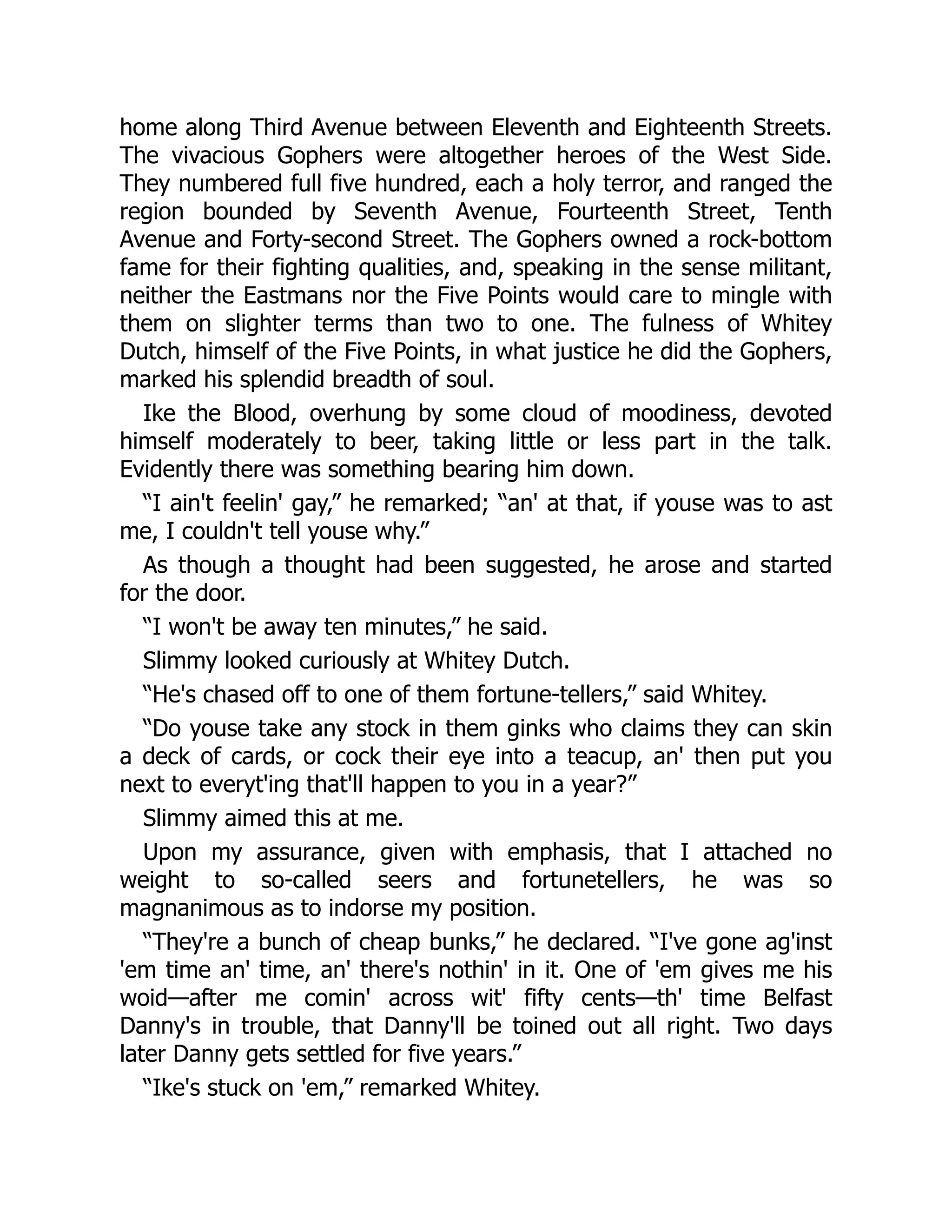 home along Third Avenue between Eleventh and Eighteenth Streets.
The vivacious Gophers were altogether heroes of the West Side.
They numbered full five hundred, each a holy terror, and ranged the
region bounded by Seventh Avenue, Fourteenth Street, Tenth
Avenue and Forty-second Street. The Gophers owned a rock-bottom
fame for their fighting qualities, and, speaking in the sense militant,
neither the Eastmans nor the Five Points would care to mingle with
them on slighter terms than two to one. The fulness of Whitey
Dutch, himself of the Five Points, in what justice he did the Gophers,
marked his splendid breadth of soul.
Ike the Blood, overhung by some cloud of moodiness, devoted
himself moderately to beer, taking little or less part in the talk.
Evidently there was something bearing him down.
“I ain't feelin' gay,” he remarked; “an' at that, if youse was to ast
me, I couldn't tell youse why.”
As though a thought had been suggested, he arose and started
for the door.
“I won't be away ten minutes,” he said.
Slimmy looked curiously at Whitey Dutch.
“He's chased off to one of them fortune-tellers,” said Whitey.
“Do youse take any stock in them ginks who claims they can skin
a deck of cards, or cock their eye into a teacup, an' then put you
next to everyt'ing that'll happen to you in a year?”
Slimmy aimed this at me.
Upon my assurance, given with emphasis, that I attached no
weight to so-called seers and fortunetellers, he was so
magnanimous as to indorse my position.
“They're a bunch of cheap bunks,” he declared. “I've gone ag'inst
'em time an' time, an' there's nothin' in it. One of 'em gives me his
woid—after me comin' across wit' fifty cents—th' time Belfast
Danny's in trouble, that Danny'll be toined out all right. Two days
later Danny gets settled for five years.”
“Ike's stuck on 'em,” remarked Whitey.
 