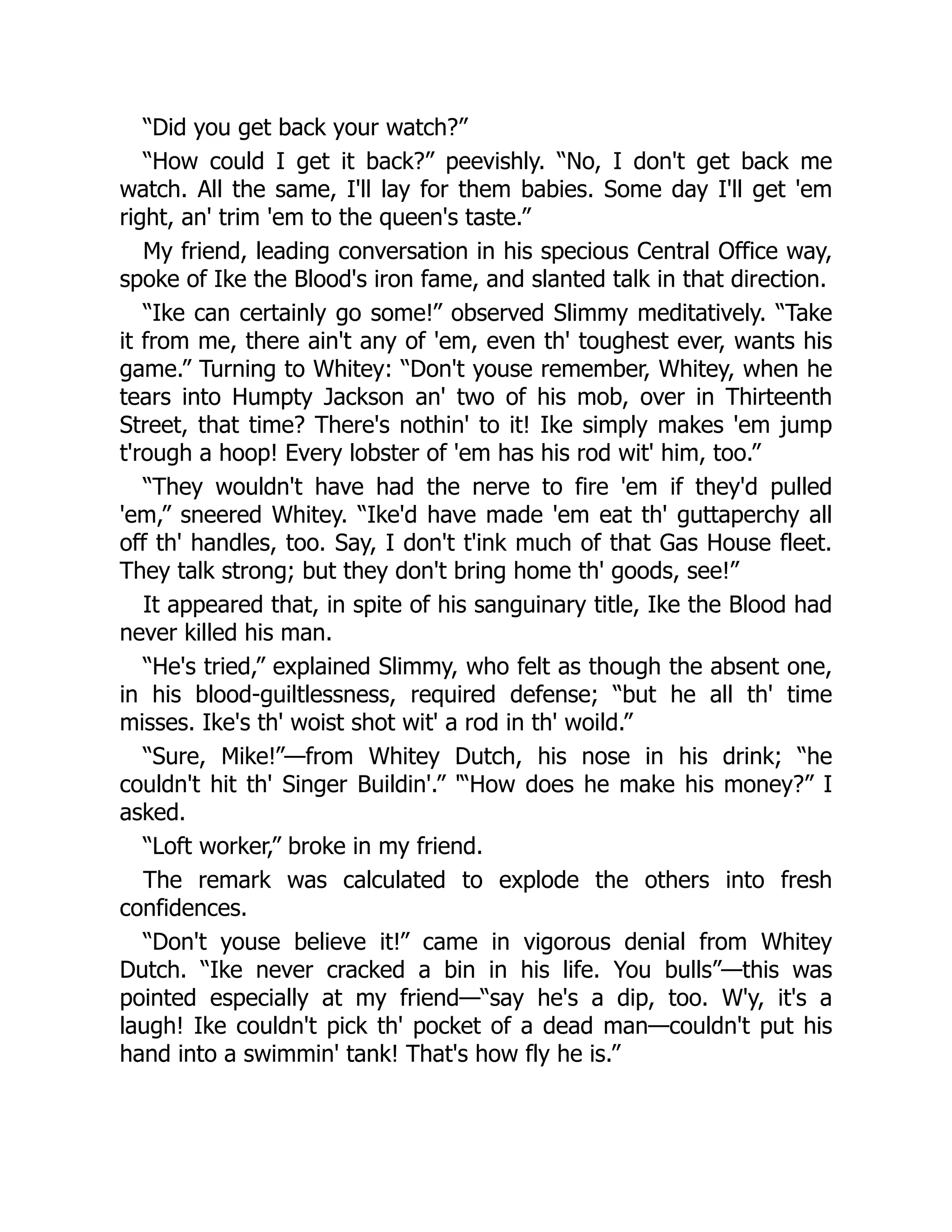 “Did you get back your watch?”
“How could I get it back?” peevishly. “No, I don't get back me
watch. All the same, I'll lay for them babies. Some day I'll get 'em
right, an' trim 'em to the queen's taste.”
My friend, leading conversation in his specious Central Office way,
spoke of Ike the Blood's iron fame, and slanted talk in that direction.
“Ike can certainly go some!” observed Slimmy meditatively. “Take
it from me, there ain't any of 'em, even th' toughest ever, wants his
game.” Turning to Whitey: “Don't youse remember, Whitey, when he
tears into Humpty Jackson an' two of his mob, over in Thirteenth
Street, that time? There's nothin' to it! Ike simply makes 'em jump
t'rough a hoop! Every lobster of 'em has his rod wit' him, too.”
“They wouldn't have had the nerve to fire 'em if they'd pulled
'em,” sneered Whitey. “Ike'd have made 'em eat th' guttaperchy all
off th' handles, too. Say, I don't t'ink much of that Gas House fleet.
They talk strong; but they don't bring home th' goods, see!”
It appeared that, in spite of his sanguinary title, Ike the Blood had
never killed his man.
“He's tried,” explained Slimmy, who felt as though the absent one,
in his blood-guiltlessness, required defense; “but he all th' time
misses. Ike's th' woist shot wit' a rod in th' woild.”
“Sure, Mike!”—from Whitey Dutch, his nose in his drink; “he
couldn't hit th' Singer Buildin'.” '“How does he make his money?” I
asked.
“Loft worker,” broke in my friend.
The remark was calculated to explode the others into fresh
confidences.
“Don't youse believe it!” came in vigorous denial from Whitey
Dutch. “Ike never cracked a bin in his life. You bulls”—this was
pointed especially at my friend—“say he's a dip, too. W'y, it's a
laugh! Ike couldn't pick th' pocket of a dead man—couldn't put his
hand into a swimmin' tank! That's how fly he is.”
 