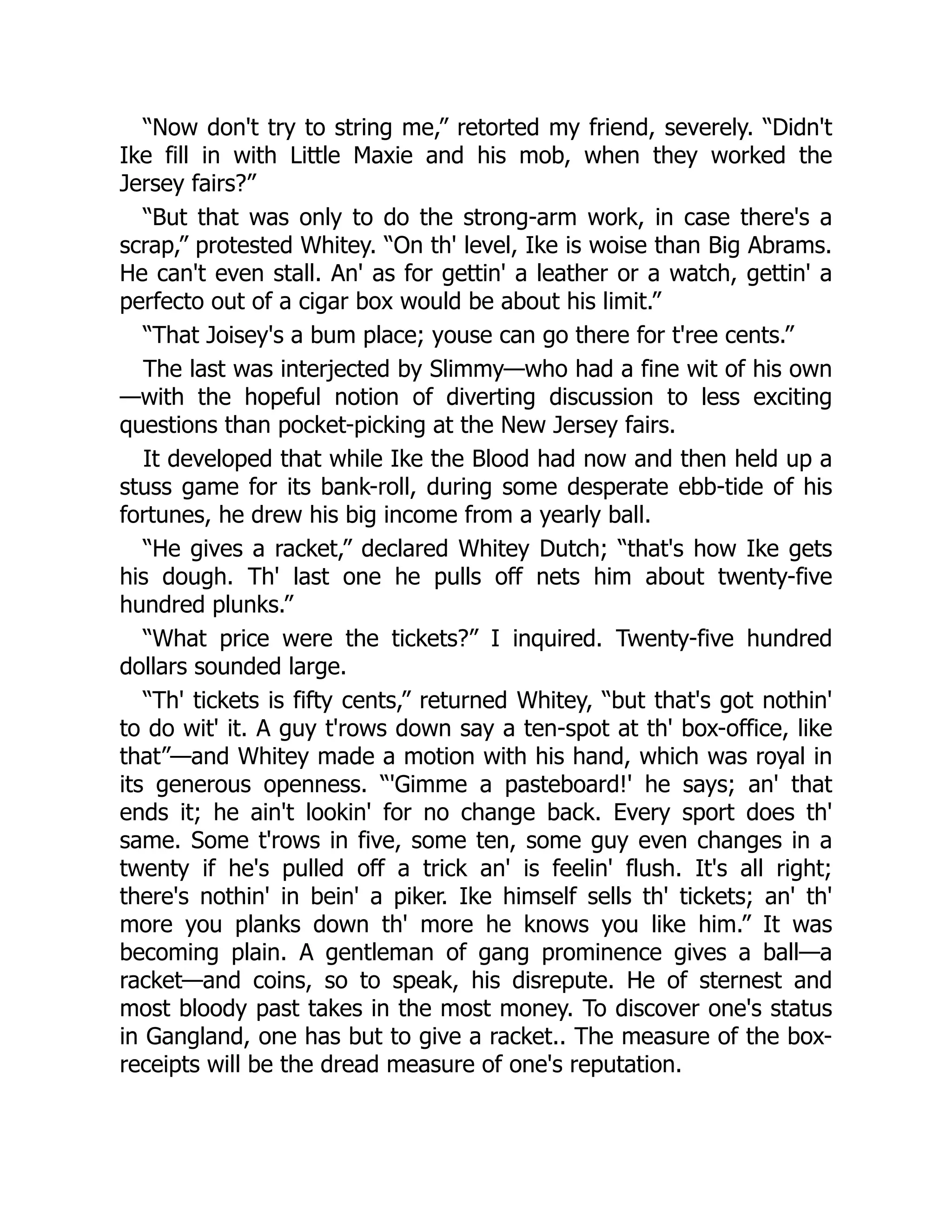 “Now don't try to string me,” retorted my friend, severely. “Didn't
Ike fill in with Little Maxie and his mob, when they worked the
Jersey fairs?”
“But that was only to do the strong-arm work, in case there's a
scrap,” protested Whitey. “On th' level, Ike is woise than Big Abrams.
He can't even stall. An' as for gettin' a leather or a watch, gettin' a
perfecto out of a cigar box would be about his limit.”
“That Joisey's a bum place; youse can go there for t'ree cents.”
The last was interjected by Slimmy—who had a fine wit of his own
—with the hopeful notion of diverting discussion to less exciting
questions than pocket-picking at the New Jersey fairs.
It developed that while Ike the Blood had now and then held up a
stuss game for its bank-roll, during some desperate ebb-tide of his
fortunes, he drew his big income from a yearly ball.
“He gives a racket,” declared Whitey Dutch; “that's how Ike gets
his dough. Th' last one he pulls off nets him about twenty-five
hundred plunks.”
“What price were the tickets?” I inquired. Twenty-five hundred
dollars sounded large.
“Th' tickets is fifty cents,” returned Whitey, “but that's got nothin'
to do wit' it. A guy t'rows down say a ten-spot at th' box-office, like
that”—and Whitey made a motion with his hand, which was royal in
its generous openness. “'Gimme a pasteboard!' he says; an' that
ends it; he ain't lookin' for no change back. Every sport does th'
same. Some t'rows in five, some ten, some guy even changes in a
twenty if he's pulled off a trick an' is feelin' flush. It's all right;
there's nothin' in bein' a piker. Ike himself sells th' tickets; an' th'
more you planks down th' more he knows you like him.” It was
becoming plain. A gentleman of gang prominence gives a ball—a
racket—and coins, so to speak, his disrepute. He of sternest and
most bloody past takes in the most money. To discover one's status
in Gangland, one has but to give a racket.. The measure of the box-
receipts will be the dread measure of one's reputation.
 