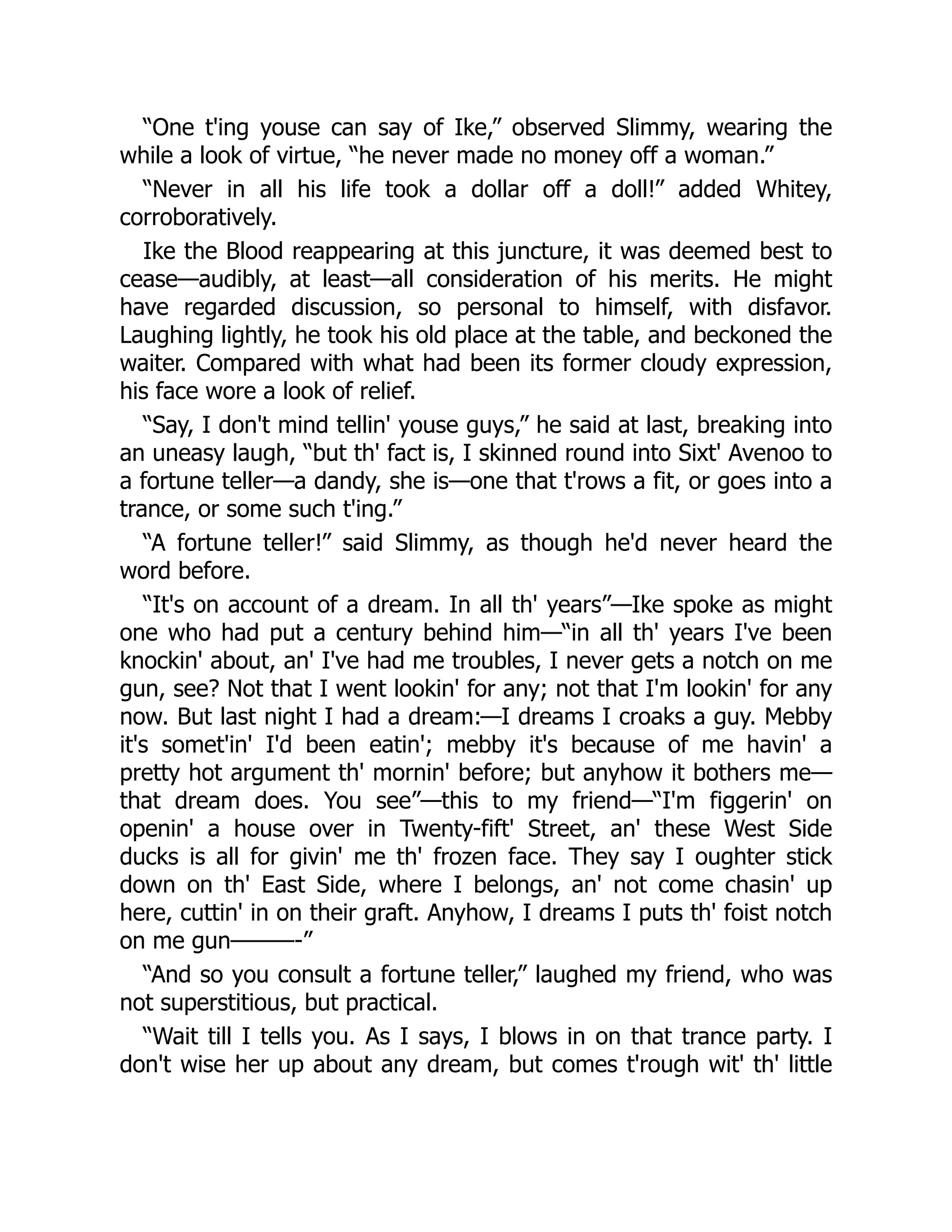 “One t'ing youse can say of Ike,” observed Slimmy, wearing the
while a look of virtue, “he never made no money off a woman.”
“Never in all his life took a dollar off a doll!” added Whitey,
corroboratively.
Ike the Blood reappearing at this juncture, it was deemed best to
cease—audibly, at least—all consideration of his merits. He might
have regarded discussion, so personal to himself, with disfavor.
Laughing lightly, he took his old place at the table, and beckoned the
waiter. Compared with what had been its former cloudy expression,
his face wore a look of relief.
“Say, I don't mind tellin' youse guys,” he said at last, breaking into
an uneasy laugh, “but th' fact is, I skinned round into Sixt' Avenoo to
a fortune teller—a dandy, she is—one that t'rows a fit, or goes into a
trance, or some such t'ing.”
“A fortune teller!” said Slimmy, as though he'd never heard the
word before.
“It's on account of a dream. In all th' years”—Ike spoke as might
one who had put a century behind him—“in all th' years I've been
knockin' about, an' I've had me troubles, I never gets a notch on me
gun, see? Not that I went lookin' for any; not that I'm lookin' for any
now. But last night I had a dream:—I dreams I croaks a guy. Mebby
it's somet'in' I'd been eatin'; mebby it's because of me havin' a
pretty hot argument th' mornin' before; but anyhow it bothers me—
that dream does. You see”—this to my friend—“I'm figgerin' on
openin' a house over in Twenty-fift' Street, an' these West Side
ducks is all for givin' me th' frozen face. They say I oughter stick
down on th' East Side, where I belongs, an' not come chasin' up
here, cuttin' in on their graft. Anyhow, I dreams I puts th' foist notch
on me gun———-”
“And so you consult a fortune teller,” laughed my friend, who was
not superstitious, but practical.
“Wait till I tells you. As I says, I blows in on that trance party. I
don't wise her up about any dream, but comes t'rough wit' th' little
 