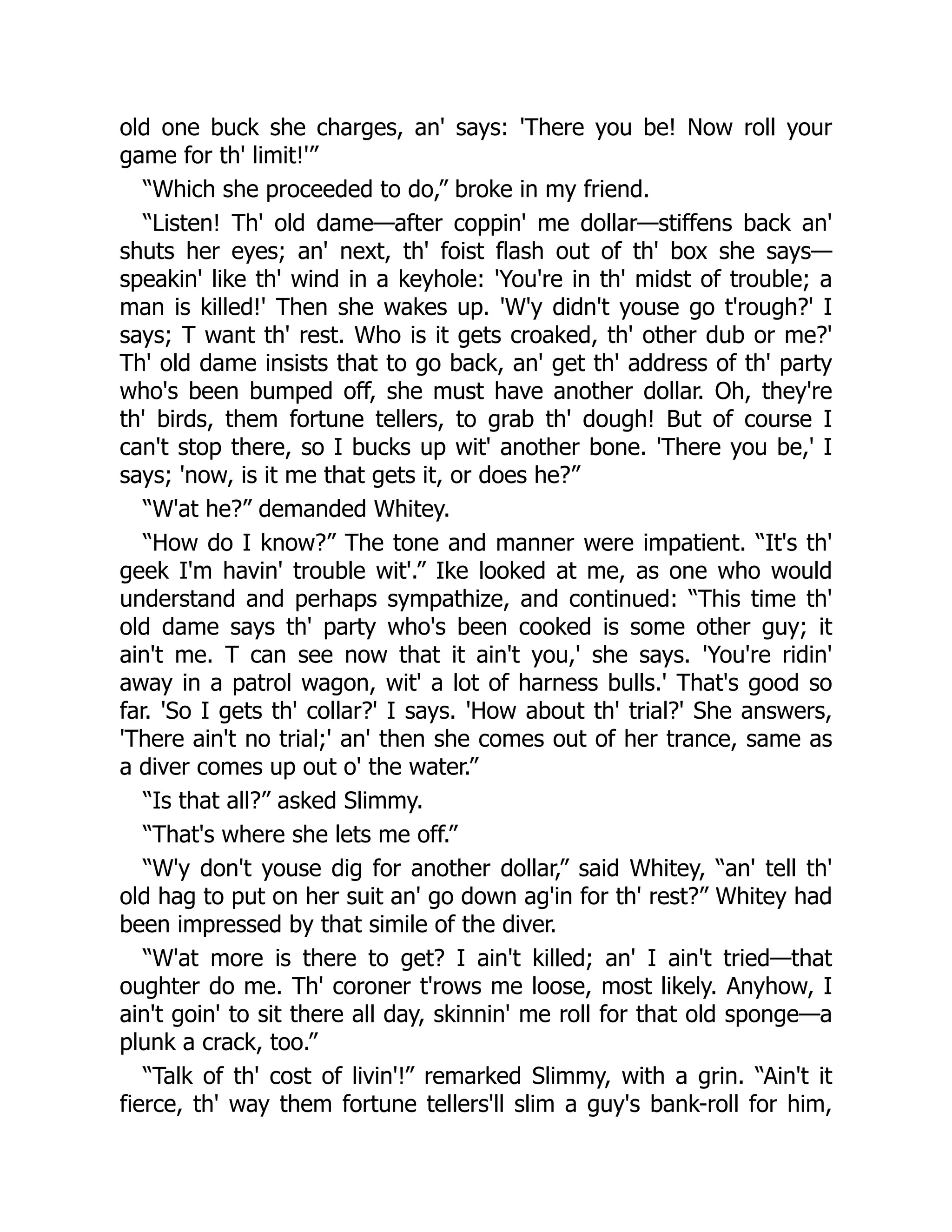 old one buck she charges, an' says: 'There you be! Now roll your
game for th' limit!'”
“Which she proceeded to do,” broke in my friend.
“Listen! Th' old dame—after coppin' me dollar—stiffens back an'
shuts her eyes; an' next, th' foist flash out of th' box she says—
speakin' like th' wind in a keyhole: 'You're in th' midst of trouble; a
man is killed!' Then she wakes up. 'W'y didn't youse go t'rough?' I
says; T want th' rest. Who is it gets croaked, th' other dub or me?'
Th' old dame insists that to go back, an' get th' address of th' party
who's been bumped off, she must have another dollar. Oh, they're
th' birds, them fortune tellers, to grab th' dough! But of course I
can't stop there, so I bucks up wit' another bone. 'There you be,' I
says; 'now, is it me that gets it, or does he?”
“W'at he?” demanded Whitey.
“How do I know?” The tone and manner were impatient. “It's th'
geek I'm havin' trouble wit'.” Ike looked at me, as one who would
understand and perhaps sympathize, and continued: “This time th'
old dame says th' party who's been cooked is some other guy; it
ain't me. T can see now that it ain't you,' she says. 'You're ridin'
away in a patrol wagon, wit' a lot of harness bulls.' That's good so
far. 'So I gets th' collar?' I says. 'How about th' trial?' She answers,
'There ain't no trial;' an' then she comes out of her trance, same as
a diver comes up out o' the water.”
“Is that all?” asked Slimmy.
“That's where she lets me off.”
“W'y don't youse dig for another dollar,” said Whitey, “an' tell th'
old hag to put on her suit an' go down ag'in for th' rest?” Whitey had
been impressed by that simile of the diver.
“W'at more is there to get? I ain't killed; an' I ain't tried—that
oughter do me. Th' coroner t'rows me loose, most likely. Anyhow, I
ain't goin' to sit there all day, skinnin' me roll for that old sponge—a
plunk a crack, too.”
“Talk of th' cost of livin'!” remarked Slimmy, with a grin. “Ain't it
fierce, th' way them fortune tellers'll slim a guy's bank-roll for him,
 