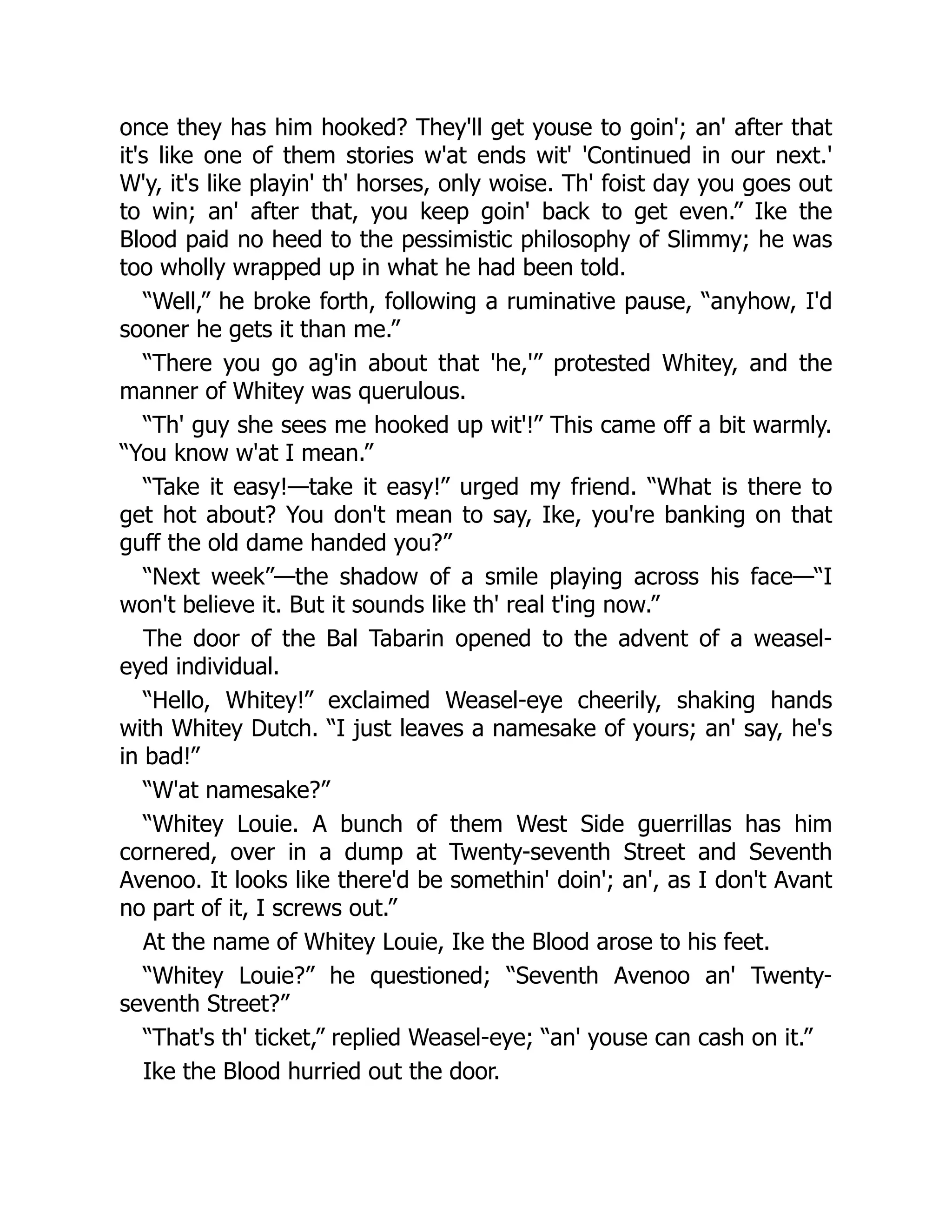 once they has him hooked? They'll get youse to goin'; an' after that
it's like one of them stories w'at ends wit' 'Continued in our next.'
W'y, it's like playin' th' horses, only woise. Th' foist day you goes out
to win; an' after that, you keep goin' back to get even.” Ike the
Blood paid no heed to the pessimistic philosophy of Slimmy; he was
too wholly wrapped up in what he had been told.
“Well,” he broke forth, following a ruminative pause, “anyhow, I'd
sooner he gets it than me.”
“There you go ag'in about that 'he,'” protested Whitey, and the
manner of Whitey was querulous.
“Th' guy she sees me hooked up wit'!” This came off a bit warmly.
“You know w'at I mean.”
“Take it easy!—take it easy!” urged my friend. “What is there to
get hot about? You don't mean to say, Ike, you're banking on that
guff the old dame handed you?”
“Next week”—the shadow of a smile playing across his face—“I
won't believe it. But it sounds like th' real t'ing now.”
The door of the Bal Tabarin opened to the advent of a weasel-
eyed individual.
“Hello, Whitey!” exclaimed Weasel-eye cheerily, shaking hands
with Whitey Dutch. “I just leaves a namesake of yours; an' say, he's
in bad!”
“W'at namesake?”
“Whitey Louie. A bunch of them West Side guerrillas has him
cornered, over in a dump at Twenty-seventh Street and Seventh
Avenoo. It looks like there'd be somethin' doin'; an', as I don't Avant
no part of it, I screws out.”
At the name of Whitey Louie, Ike the Blood arose to his feet.
“Whitey Louie?” he questioned; “Seventh Avenoo an' Twenty-
seventh Street?”
“That's th' ticket,” replied Weasel-eye; “an' youse can cash on it.”
Ike the Blood hurried out the door.
 