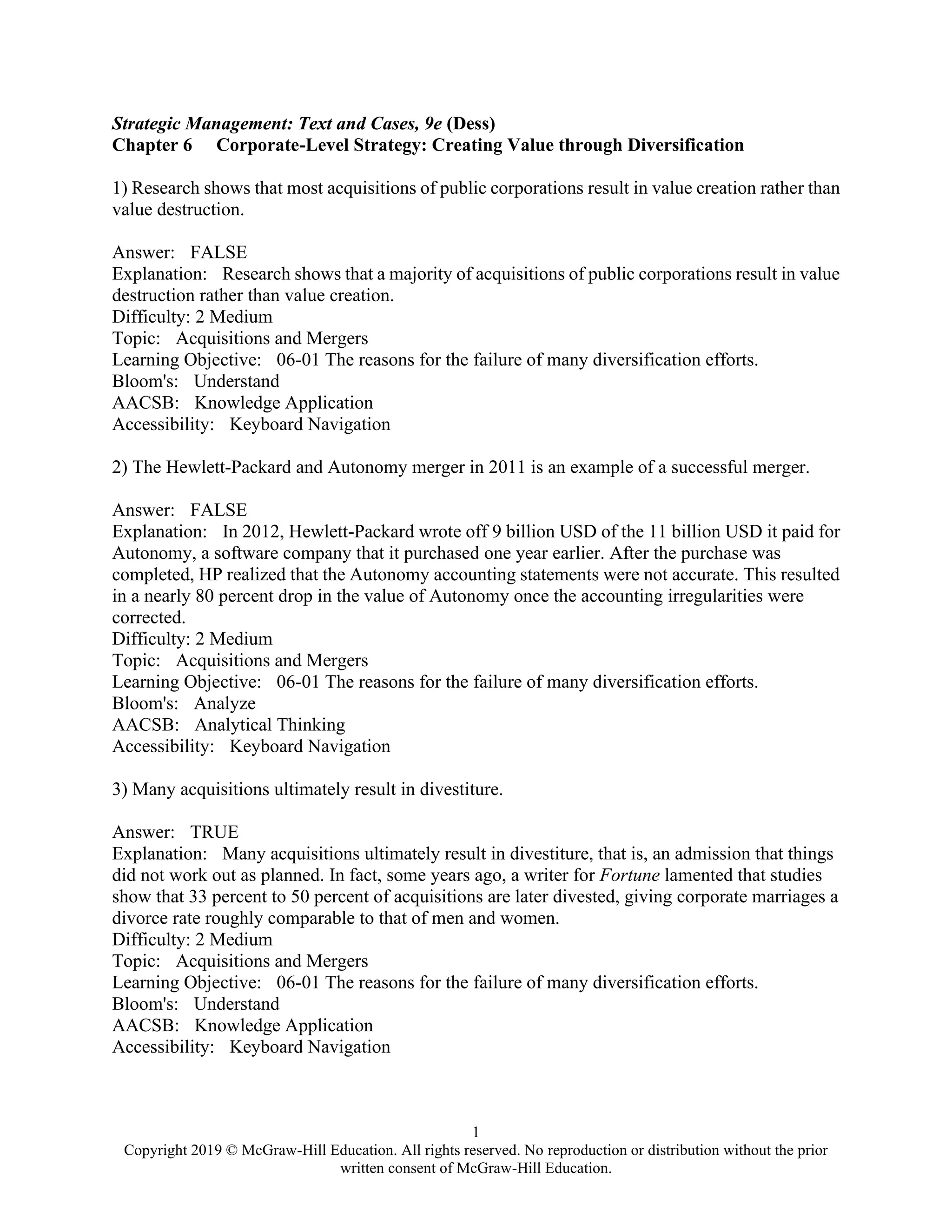 1
Copyright 2019 © McGraw-Hill Education. All rights reserved. No reproduction or distribution without the prior
written consent of McGraw-Hill Education.
Strategic Management: Text and Cases, 9e (Dess)
Chapter 6 Corporate-Level Strategy: Creating Value through Diversification
1) Research shows that most acquisitions of public corporations result in value creation rather than
value destruction.
Answer: FALSE
Explanation: Research shows that a majority of acquisitions of public corporations result in value
destruction rather than value creation.
Difficulty: 2 Medium
Topic: Acquisitions and Mergers
Learning Objective: 06-01 The reasons for the failure of many diversification efforts.
Bloom's: Understand
AACSB: Knowledge Application
Accessibility: Keyboard Navigation
2) The Hewlett-Packard and Autonomy merger in 2011 is an example of a successful merger.
Answer: FALSE
Explanation: In 2012, Hewlett-Packard wrote off 9 billion USD of the 11 billion USD it paid for
Autonomy, a software company that it purchased one year earlier. After the purchase was
completed, HP realized that the Autonomy accounting statements were not accurate. This resulted
in a nearly 80 percent drop in the value of Autonomy once the accounting irregularities were
corrected.
Difficulty: 2 Medium
Topic: Acquisitions and Mergers
Learning Objective: 06-01 The reasons for the failure of many diversification efforts.
Bloom's: Analyze
AACSB: Analytical Thinking
Accessibility: Keyboard Navigation
3) Many acquisitions ultimately result in divestiture.
Answer: TRUE
Explanation: Many acquisitions ultimately result in divestiture, that is, an admission that things
did not work out as planned. In fact, some years ago, a writer for Fortune lamented that studies
show that 33 percent to 50 percent of acquisitions are later divested, giving corporate marriages a
divorce rate roughly comparable to that of men and women.
Difficulty: 2 Medium
Topic: Acquisitions and Mergers
Learning Objective: 06-01 The reasons for the failure of many diversification efforts.
Bloom's: Understand
AACSB: Knowledge Application
Accessibility: Keyboard Navigation
 