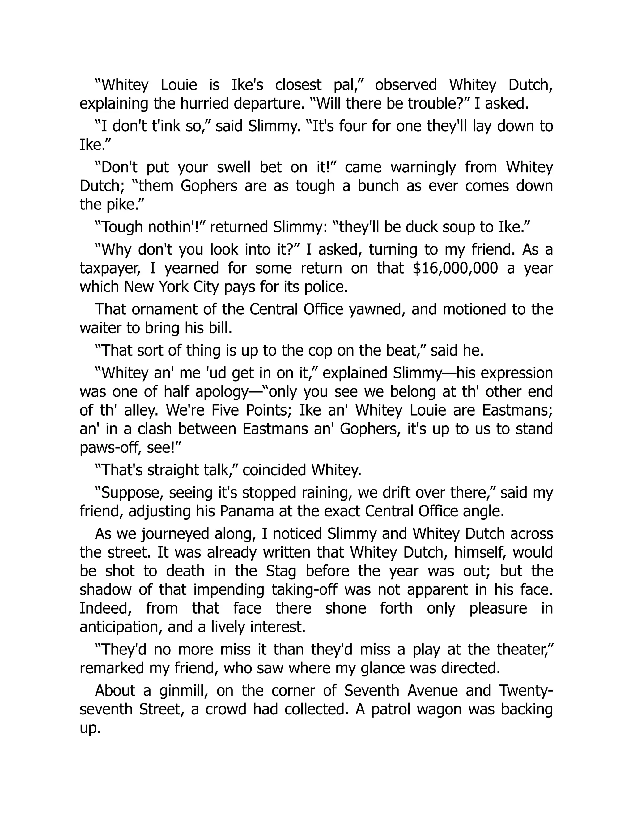 “Whitey Louie is Ike's closest pal,” observed Whitey Dutch,
explaining the hurried departure. “Will there be trouble?” I asked.
“I don't t'ink so,” said Slimmy. “It's four for one they'll lay down to
Ike.”
“Don't put your swell bet on it!” came warningly from Whitey
Dutch; “them Gophers are as tough a bunch as ever comes down
the pike.”
“Tough nothin'!” returned Slimmy: “they'll be duck soup to Ike.”
“Why don't you look into it?” I asked, turning to my friend. As a
taxpayer, I yearned for some return on that $16,000,000 a year
which New York City pays for its police.
That ornament of the Central Office yawned, and motioned to the
waiter to bring his bill.
“That sort of thing is up to the cop on the beat,” said he.
“Whitey an' me 'ud get in on it,” explained Slimmy—his expression
was one of half apology—“only you see we belong at th' other end
of th' alley. We're Five Points; Ike an' Whitey Louie are Eastmans;
an' in a clash between Eastmans an' Gophers, it's up to us to stand
paws-off, see!”
“That's straight talk,” coincided Whitey.
“Suppose, seeing it's stopped raining, we drift over there,” said my
friend, adjusting his Panama at the exact Central Office angle.
As we journeyed along, I noticed Slimmy and Whitey Dutch across
the street. It was already written that Whitey Dutch, himself, would
be shot to death in the Stag before the year was out; but the
shadow of that impending taking-off was not apparent in his face.
Indeed, from that face there shone forth only pleasure in
anticipation, and a lively interest.
“They'd no more miss it than they'd miss a play at the theater,”
remarked my friend, who saw where my glance was directed.
About a ginmill, on the corner of Seventh Avenue and Twenty-
seventh Street, a crowd had collected. A patrol wagon was backing
up.
 