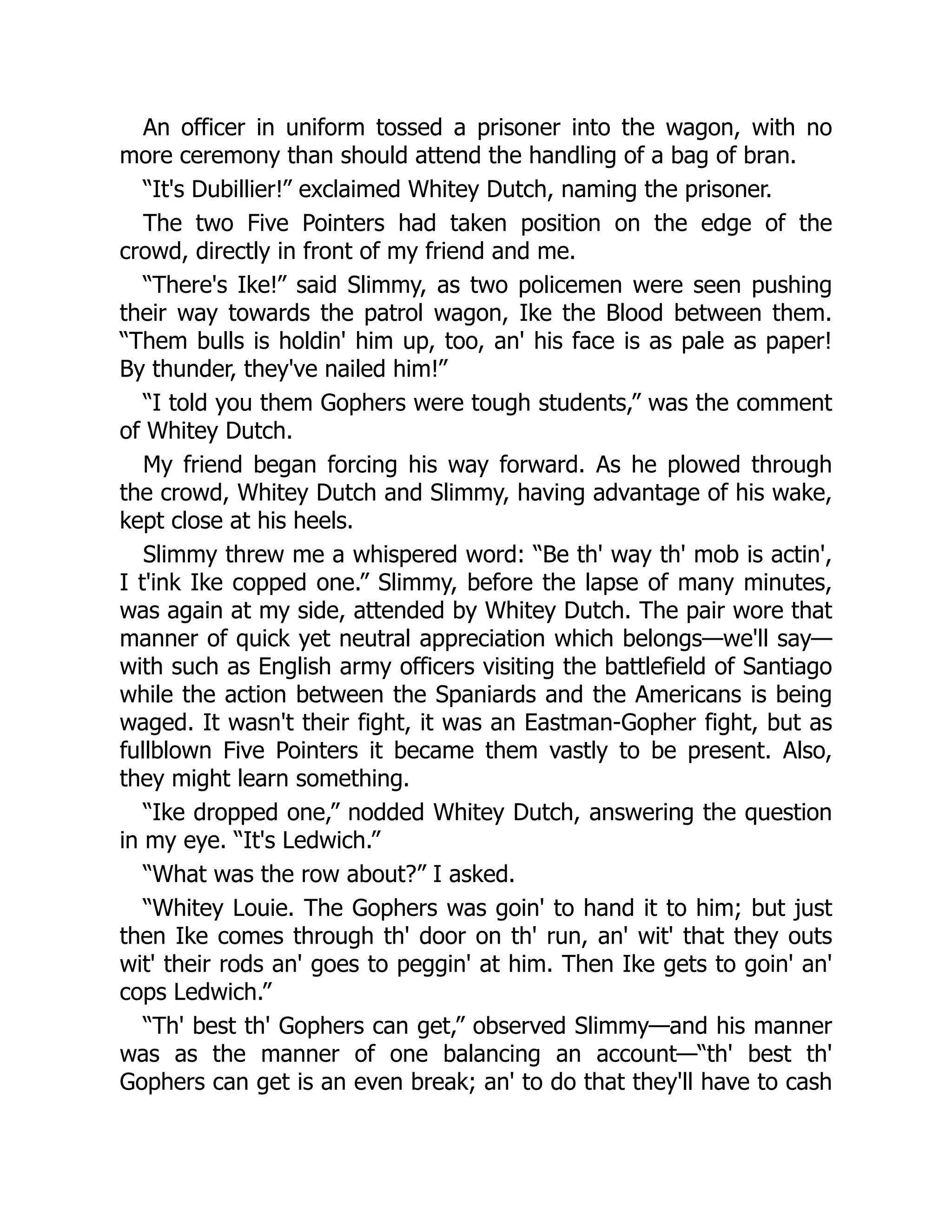 An officer in uniform tossed a prisoner into the wagon, with no
more ceremony than should attend the handling of a bag of bran.
“It's Dubillier!” exclaimed Whitey Dutch, naming the prisoner.
The two Five Pointers had taken position on the edge of the
crowd, directly in front of my friend and me.
“There's Ike!” said Slimmy, as two policemen were seen pushing
their way towards the patrol wagon, Ike the Blood between them.
“Them bulls is holdin' him up, too, an' his face is as pale as paper!
By thunder, they've nailed him!”
“I told you them Gophers were tough students,” was the comment
of Whitey Dutch.
My friend began forcing his way forward. As he plowed through
the crowd, Whitey Dutch and Slimmy, having advantage of his wake,
kept close at his heels.
Slimmy threw me a whispered word: “Be th' way th' mob is actin',
I t'ink Ike copped one.” Slimmy, before the lapse of many minutes,
was again at my side, attended by Whitey Dutch. The pair wore that
manner of quick yet neutral appreciation which belongs—we'll say—
with such as English army officers visiting the battlefield of Santiago
while the action between the Spaniards and the Americans is being
waged. It wasn't their fight, it was an Eastman-Gopher fight, but as
fullblown Five Pointers it became them vastly to be present. Also,
they might learn something.
“Ike dropped one,” nodded Whitey Dutch, answering the question
in my eye. “It's Ledwich.”
“What was the row about?” I asked.
“Whitey Louie. The Gophers was goin' to hand it to him; but just
then Ike comes through th' door on th' run, an' wit' that they outs
wit' their rods an' goes to peggin' at him. Then Ike gets to goin' an'
cops Ledwich.”
“Th' best th' Gophers can get,” observed Slimmy—and his manner
was as the manner of one balancing an account—“th' best th'
Gophers can get is an even break; an' to do that they'll have to cash
 