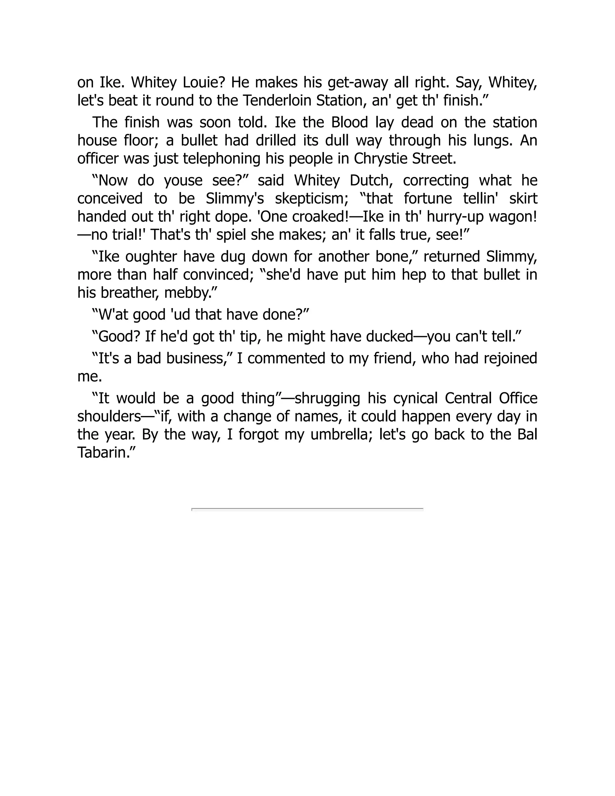 on Ike. Whitey Louie? He makes his get-away all right. Say, Whitey,
let's beat it round to the Tenderloin Station, an' get th' finish.”
The finish was soon told. Ike the Blood lay dead on the station
house floor; a bullet had drilled its dull way through his lungs. An
officer was just telephoning his people in Chrystie Street.
“Now do youse see?” said Whitey Dutch, correcting what he
conceived to be Slimmy's skepticism; “that fortune tellin' skirt
handed out th' right dope. 'One croaked!—Ike in th' hurry-up wagon!
—no trial!' That's th' spiel she makes; an' it falls true, see!”
“Ike oughter have dug down for another bone,” returned Slimmy,
more than half convinced; “she'd have put him hep to that bullet in
his breather, mebby.”
“W'at good 'ud that have done?”
“Good? If he'd got th' tip, he might have ducked—you can't tell.”
“It's a bad business,” I commented to my friend, who had rejoined
me.
“It would be a good thing”—shrugging his cynical Central Office
shoulders—“if, with a change of names, it could happen every day in
the year. By the way, I forgot my umbrella; let's go back to the Bal
Tabarin.”
 