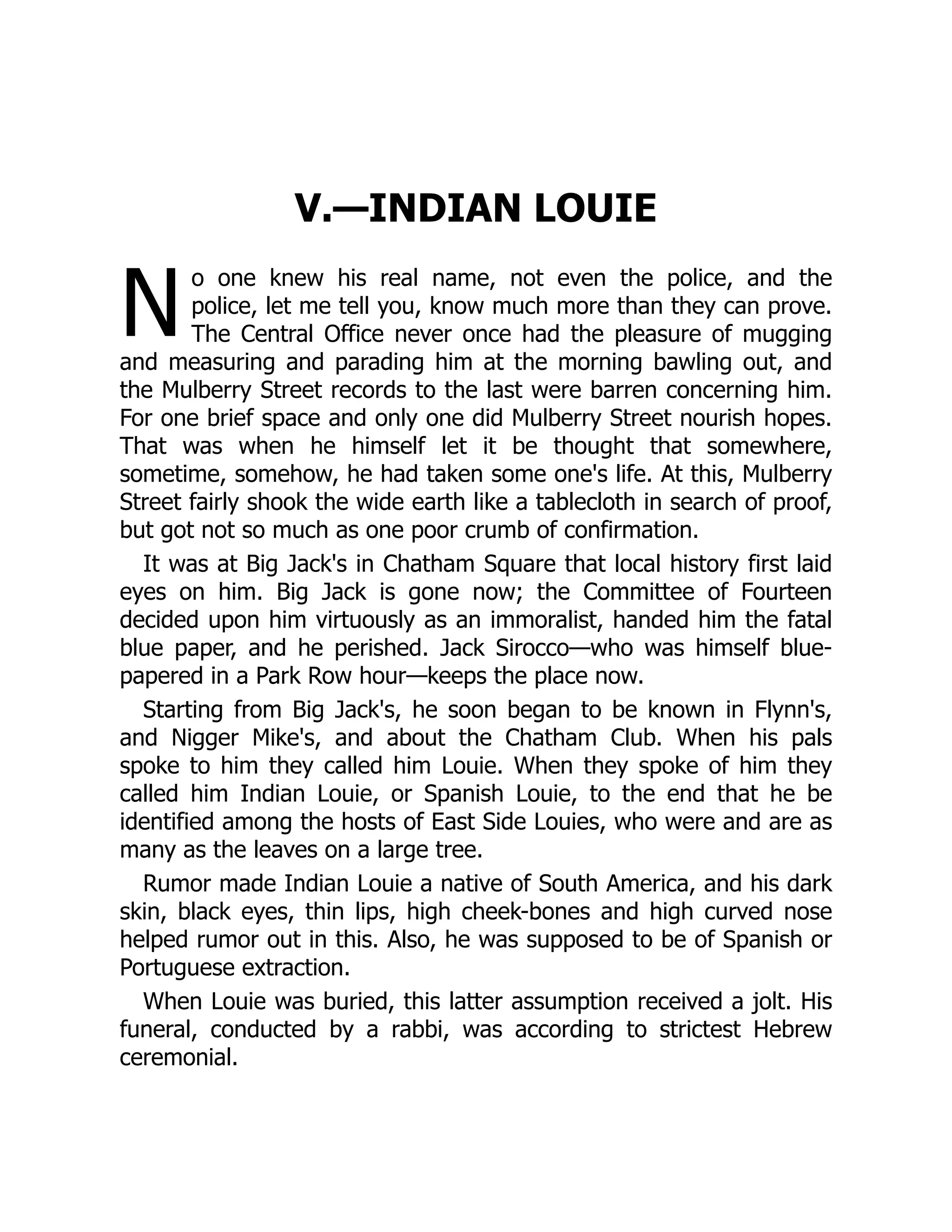 N
V.—INDIAN LOUIE
o one knew his real name, not even the police, and the
police, let me tell you, know much more than they can prove.
The Central Office never once had the pleasure of mugging
and measuring and parading him at the morning bawling out, and
the Mulberry Street records to the last were barren concerning him.
For one brief space and only one did Mulberry Street nourish hopes.
That was when he himself let it be thought that somewhere,
sometime, somehow, he had taken some one's life. At this, Mulberry
Street fairly shook the wide earth like a tablecloth in search of proof,
but got not so much as one poor crumb of confirmation.
It was at Big Jack's in Chatham Square that local history first laid
eyes on him. Big Jack is gone now; the Committee of Fourteen
decided upon him virtuously as an immoralist, handed him the fatal
blue paper, and he perished. Jack Sirocco—who was himself blue-
papered in a Park Row hour—keeps the place now.
Starting from Big Jack's, he soon began to be known in Flynn's,
and Nigger Mike's, and about the Chatham Club. When his pals
spoke to him they called him Louie. When they spoke of him they
called him Indian Louie, or Spanish Louie, to the end that he be
identified among the hosts of East Side Louies, who were and are as
many as the leaves on a large tree.
Rumor made Indian Louie a native of South America, and his dark
skin, black eyes, thin lips, high cheek-bones and high curved nose
helped rumor out in this. Also, he was supposed to be of Spanish or
Portuguese extraction.
When Louie was buried, this latter assumption received a jolt. His
funeral, conducted by a rabbi, was according to strictest Hebrew
ceremonial.
 