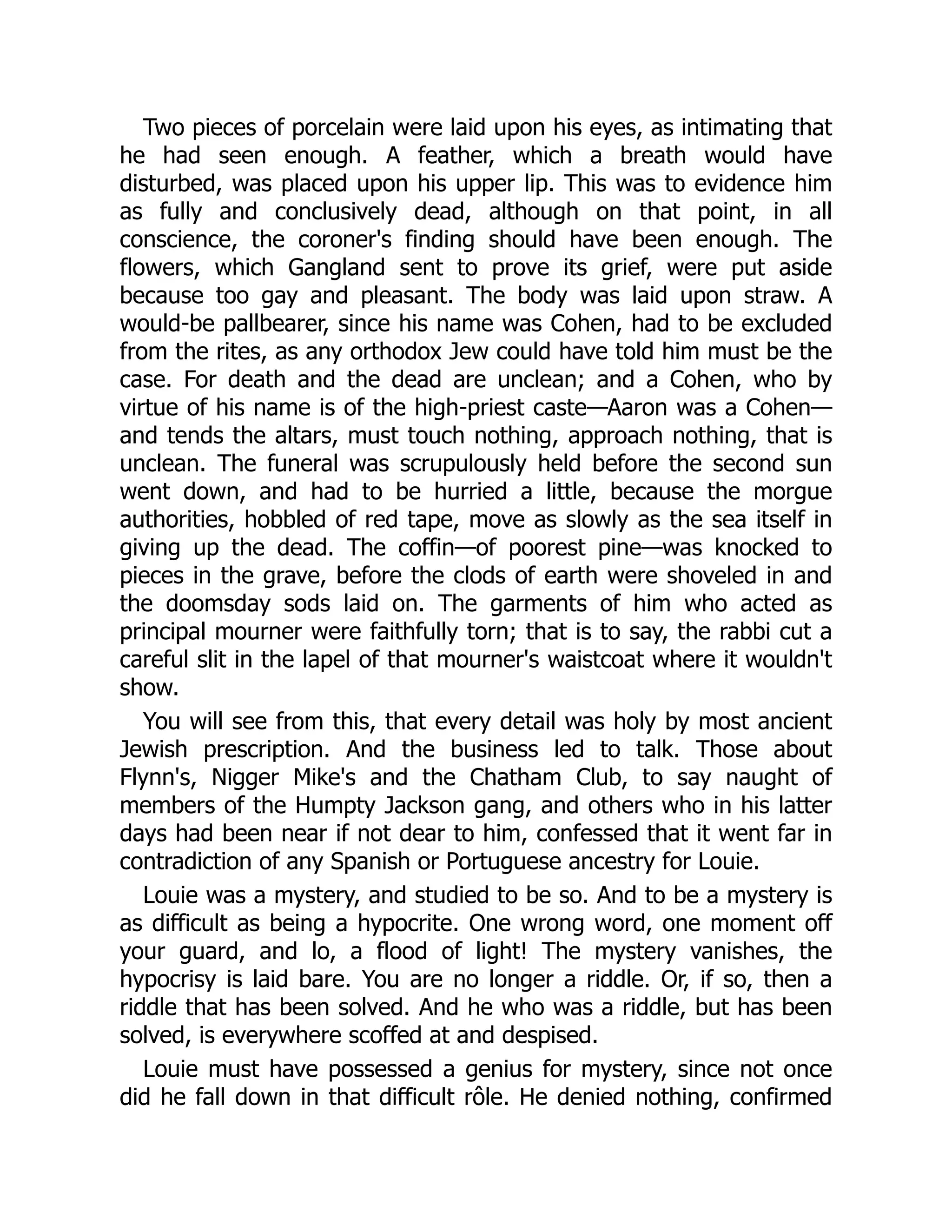 Two pieces of porcelain were laid upon his eyes, as intimating that
he had seen enough. A feather, which a breath would have
disturbed, was placed upon his upper lip. This was to evidence him
as fully and conclusively dead, although on that point, in all
conscience, the coroner's finding should have been enough. The
flowers, which Gangland sent to prove its grief, were put aside
because too gay and pleasant. The body was laid upon straw. A
would-be pallbearer, since his name was Cohen, had to be excluded
from the rites, as any orthodox Jew could have told him must be the
case. For death and the dead are unclean; and a Cohen, who by
virtue of his name is of the high-priest caste—Aaron was a Cohen—
and tends the altars, must touch nothing, approach nothing, that is
unclean. The funeral was scrupulously held before the second sun
went down, and had to be hurried a little, because the morgue
authorities, hobbled of red tape, move as slowly as the sea itself in
giving up the dead. The coffin—of poorest pine—was knocked to
pieces in the grave, before the clods of earth were shoveled in and
the doomsday sods laid on. The garments of him who acted as
principal mourner were faithfully torn; that is to say, the rabbi cut a
careful slit in the lapel of that mourner's waistcoat where it wouldn't
show.
You will see from this, that every detail was holy by most ancient
Jewish prescription. And the business led to talk. Those about
Flynn's, Nigger Mike's and the Chatham Club, to say naught of
members of the Humpty Jackson gang, and others who in his latter
days had been near if not dear to him, confessed that it went far in
contradiction of any Spanish or Portuguese ancestry for Louie.
Louie was a mystery, and studied to be so. And to be a mystery is
as difficult as being a hypocrite. One wrong word, one moment off
your guard, and lo, a flood of light! The mystery vanishes, the
hypocrisy is laid bare. You are no longer a riddle. Or, if so, then a
riddle that has been solved. And he who was a riddle, but has been
solved, is everywhere scoffed at and despised.
Louie must have possessed a genius for mystery, since not once
did he fall down in that difficult rôle. He denied nothing, confirmed
 