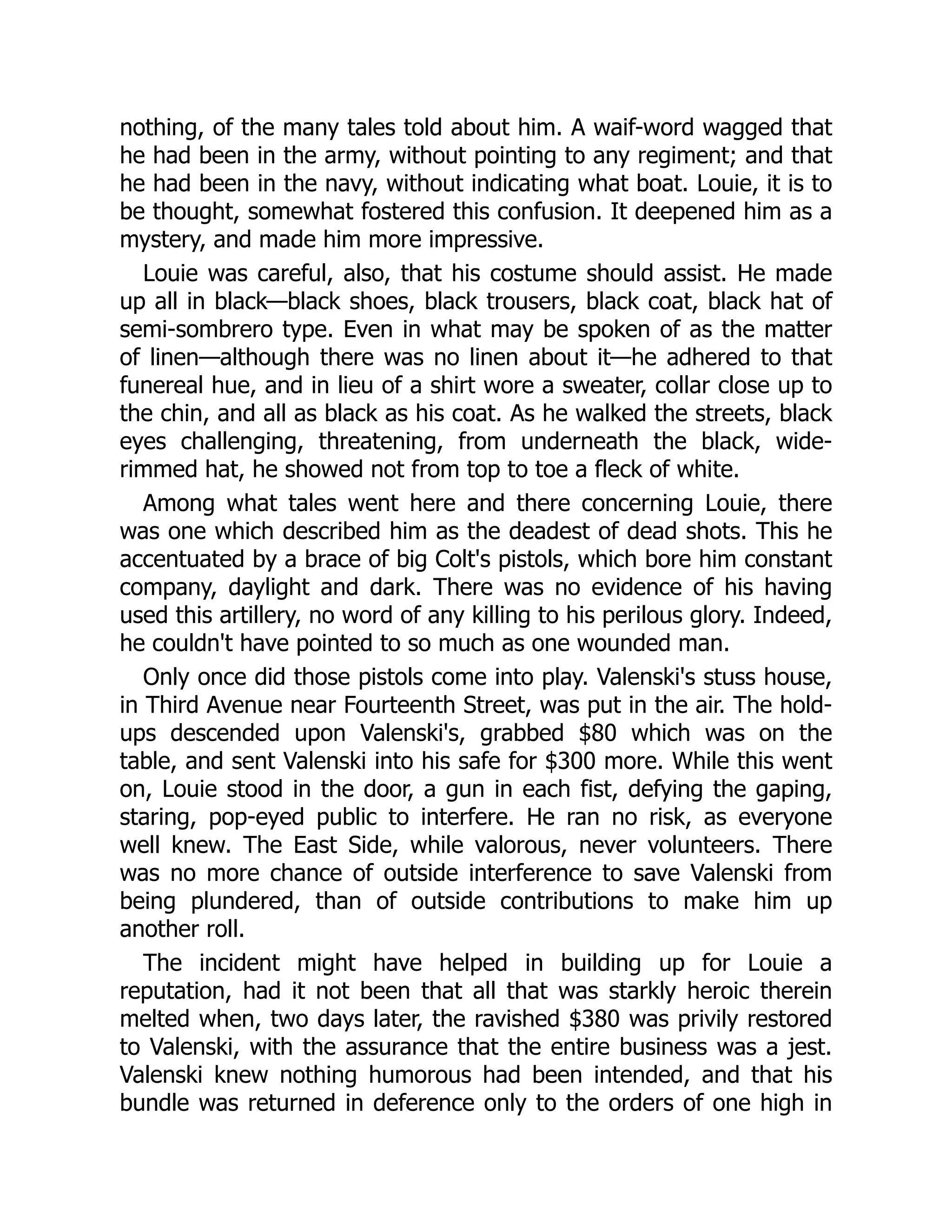 nothing, of the many tales told about him. A waif-word wagged that
he had been in the army, without pointing to any regiment; and that
he had been in the navy, without indicating what boat. Louie, it is to
be thought, somewhat fostered this confusion. It deepened him as a
mystery, and made him more impressive.
Louie was careful, also, that his costume should assist. He made
up all in black—black shoes, black trousers, black coat, black hat of
semi-sombrero type. Even in what may be spoken of as the matter
of linen—although there was no linen about it—he adhered to that
funereal hue, and in lieu of a shirt wore a sweater, collar close up to
the chin, and all as black as his coat. As he walked the streets, black
eyes challenging, threatening, from underneath the black, wide-
rimmed hat, he showed not from top to toe a fleck of white.
Among what tales went here and there concerning Louie, there
was one which described him as the deadest of dead shots. This he
accentuated by a brace of big Colt's pistols, which bore him constant
company, daylight and dark. There was no evidence of his having
used this artillery, no word of any killing to his perilous glory. Indeed,
he couldn't have pointed to so much as one wounded man.
Only once did those pistols come into play. Valenski's stuss house,
in Third Avenue near Fourteenth Street, was put in the air. The hold-
ups descended upon Valenski's, grabbed $80 which was on the
table, and sent Valenski into his safe for $300 more. While this went
on, Louie stood in the door, a gun in each fist, defying the gaping,
staring, pop-eyed public to interfere. He ran no risk, as everyone
well knew. The East Side, while valorous, never volunteers. There
was no more chance of outside interference to save Valenski from
being plundered, than of outside contributions to make him up
another roll.
The incident might have helped in building up for Louie a
reputation, had it not been that all that was starkly heroic therein
melted when, two days later, the ravished $380 was privily restored
to Valenski, with the assurance that the entire business was a jest.
Valenski knew nothing humorous had been intended, and that his
bundle was returned in deference only to the orders of one high in
 