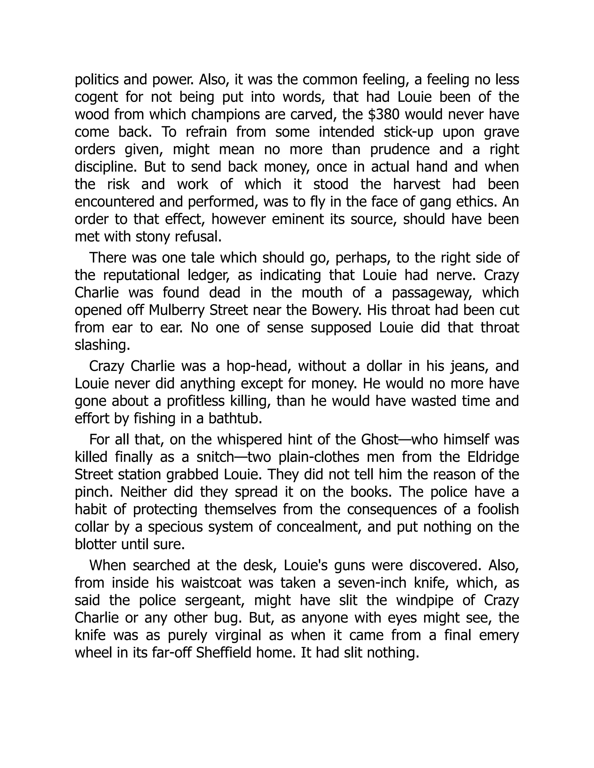 politics and power. Also, it was the common feeling, a feeling no less
cogent for not being put into words, that had Louie been of the
wood from which champions are carved, the $380 would never have
come back. To refrain from some intended stick-up upon grave
orders given, might mean no more than prudence and a right
discipline. But to send back money, once in actual hand and when
the risk and work of which it stood the harvest had been
encountered and performed, was to fly in the face of gang ethics. An
order to that effect, however eminent its source, should have been
met with stony refusal.
There was one tale which should go, perhaps, to the right side of
the reputational ledger, as indicating that Louie had nerve. Crazy
Charlie was found dead in the mouth of a passageway, which
opened off Mulberry Street near the Bowery. His throat had been cut
from ear to ear. No one of sense supposed Louie did that throat
slashing.
Crazy Charlie was a hop-head, without a dollar in his jeans, and
Louie never did anything except for money. He would no more have
gone about a profitless killing, than he would have wasted time and
effort by fishing in a bathtub.
For all that, on the whispered hint of the Ghost—who himself was
killed finally as a snitch—two plain-clothes men from the Eldridge
Street station grabbed Louie. They did not tell him the reason of the
pinch. Neither did they spread it on the books. The police have a
habit of protecting themselves from the consequences of a foolish
collar by a specious system of concealment, and put nothing on the
blotter until sure.
When searched at the desk, Louie's guns were discovered. Also,
from inside his waistcoat was taken a seven-inch knife, which, as
said the police sergeant, might have slit the windpipe of Crazy
Charlie or any other bug. But, as anyone with eyes might see, the
knife was as purely virginal as when it came from a final emery
wheel in its far-off Sheffield home. It had slit nothing.
 
