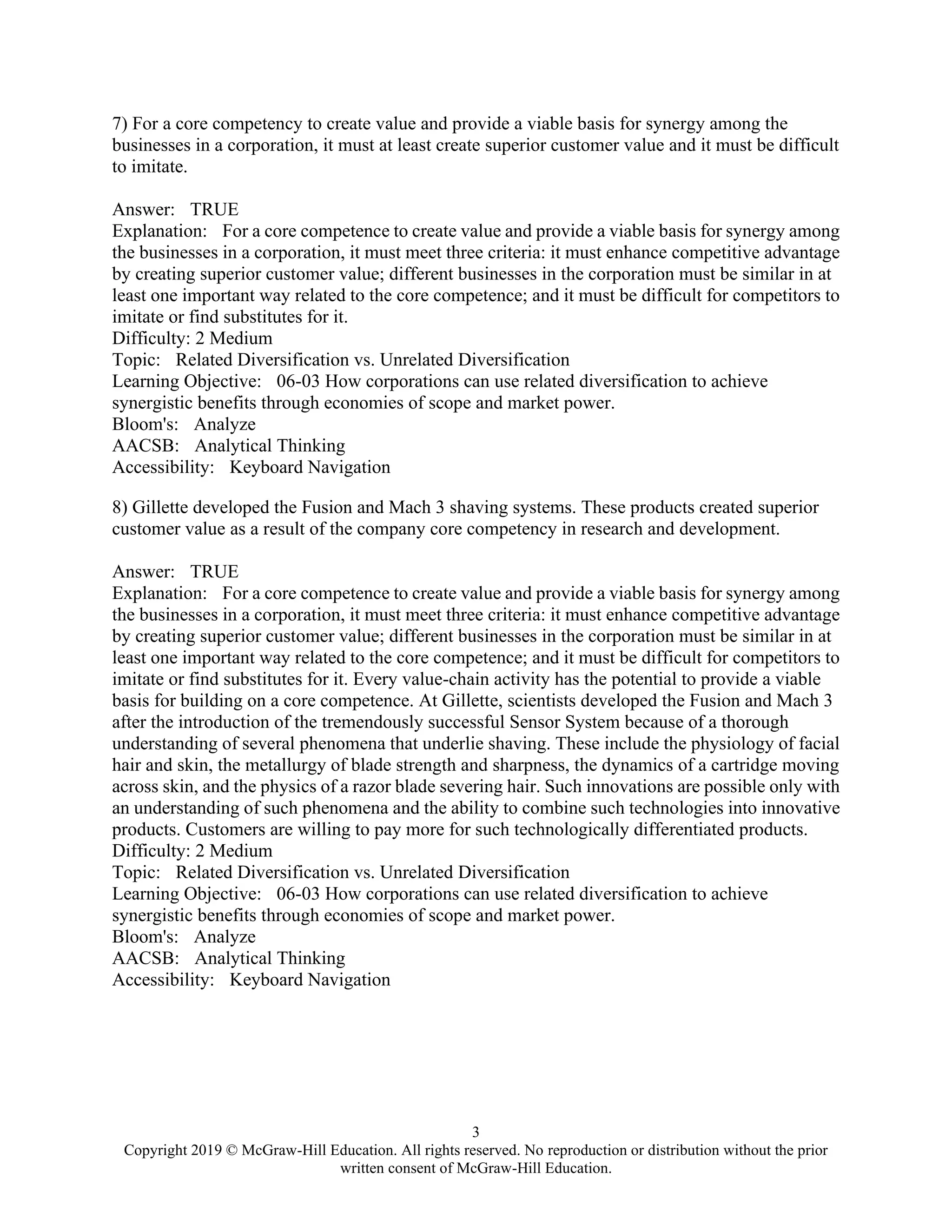 3
Copyright 2019 © McGraw-Hill Education. All rights reserved. No reproduction or distribution without the prior
written consent of McGraw-Hill Education.
7) For a core competency to create value and provide a viable basis for synergy among the
businesses in a corporation, it must at least create superior customer value and it must be difficult
to imitate.
Answer: TRUE
Explanation: For a core competence to create value and provide a viable basis for synergy among
the businesses in a corporation, it must meet three criteria: it must enhance competitive advantage
by creating superior customer value; different businesses in the corporation must be similar in at
least one important way related to the core competence; and it must be difficult for competitors to
imitate or find substitutes for it.
Difficulty: 2 Medium
Topic: Related Diversification vs. Unrelated Diversification
Learning Objective: 06-03 How corporations can use related diversification to achieve
synergistic benefits through economies of scope and market power.
Bloom's: Analyze
AACSB: Analytical Thinking
Accessibility: Keyboard Navigation
8) Gillette developed the Fusion and Mach 3 shaving systems. These products created superior
customer value as a result of the company core competency in research and development.
Answer: TRUE
Explanation: For a core competence to create value and provide a viable basis for synergy among
the businesses in a corporation, it must meet three criteria: it must enhance competitive advantage
by creating superior customer value; different businesses in the corporation must be similar in at
least one important way related to the core competence; and it must be difficult for competitors to
imitate or find substitutes for it. Every value-chain activity has the potential to provide a viable
basis for building on a core competence. At Gillette, scientists developed the Fusion and Mach 3
after the introduction of the tremendously successful Sensor System because of a thorough
understanding of several phenomena that underlie shaving. These include the physiology of facial
hair and skin, the metallurgy of blade strength and sharpness, the dynamics of a cartridge moving
across skin, and the physics of a razor blade severing hair. Such innovations are possible only with
an understanding of such phenomena and the ability to combine such technologies into innovative
products. Customers are willing to pay more for such technologically differentiated products.
Difficulty: 2 Medium
Topic: Related Diversification vs. Unrelated Diversification
Learning Objective: 06-03 How corporations can use related diversification to achieve
synergistic benefits through economies of scope and market power.
Bloom's: Analyze
AACSB: Analytical Thinking
Accessibility: Keyboard Navigation
 
