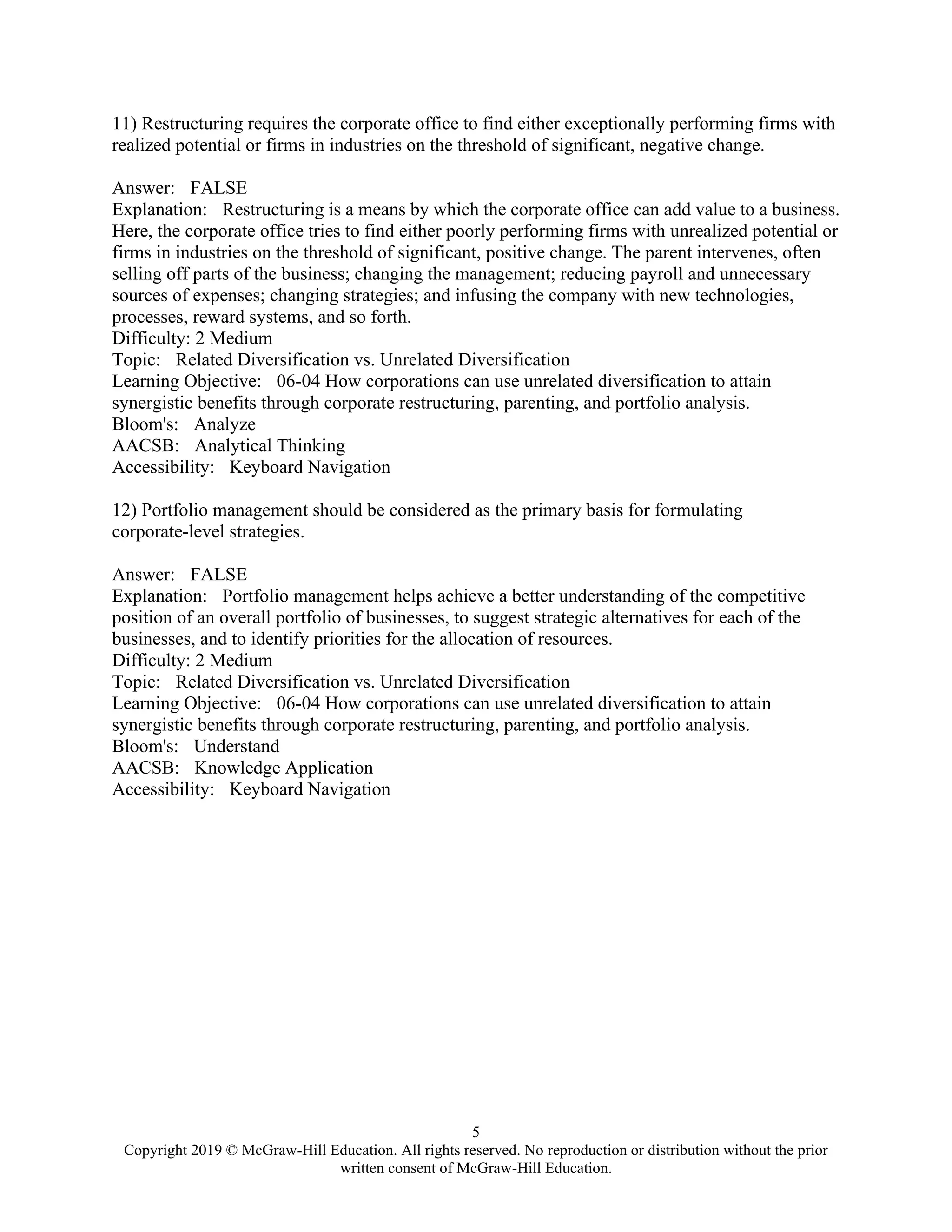 5
Copyright 2019 © McGraw-Hill Education. All rights reserved. No reproduction or distribution without the prior
written consent of McGraw-Hill Education.
11) Restructuring requires the corporate office to find either exceptionally performing firms with
realized potential or firms in industries on the threshold of significant, negative change.
Answer: FALSE
Explanation: Restructuring is a means by which the corporate office can add value to a business.
Here, the corporate office tries to find either poorly performing firms with unrealized potential or
firms in industries on the threshold of significant, positive change. The parent intervenes, often
selling off parts of the business; changing the management; reducing payroll and unnecessary
sources of expenses; changing strategies; and infusing the company with new technologies,
processes, reward systems, and so forth.
Difficulty: 2 Medium
Topic: Related Diversification vs. Unrelated Diversification
Learning Objective: 06-04 How corporations can use unrelated diversification to attain
synergistic benefits through corporate restructuring, parenting, and portfolio analysis.
Bloom's: Analyze
AACSB: Analytical Thinking
Accessibility: Keyboard Navigation
12) Portfolio management should be considered as the primary basis for formulating
corporate-level strategies.
Answer: FALSE
Explanation: Portfolio management helps achieve a better understanding of the competitive
position of an overall portfolio of businesses, to suggest strategic alternatives for each of the
businesses, and to identify priorities for the allocation of resources.
Difficulty: 2 Medium
Topic: Related Diversification vs. Unrelated Diversification
Learning Objective: 06-04 How corporations can use unrelated diversification to attain
synergistic benefits through corporate restructuring, parenting, and portfolio analysis.
Bloom's: Understand
AACSB: Knowledge Application
Accessibility: Keyboard Navigation
 