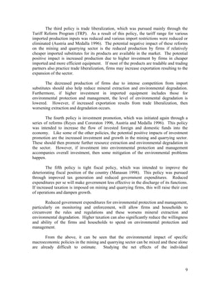 The third policy is trade liberalization, which was pursued mainly through the
Tariff Reform Program (TRP). As a result of this policy, the tariff range for various
imported production inputs was reduced and various import restrictions were reduced or
eliminated (Austria and Medalla 1996). The potential negative impact of these reforms
on the mining and quarrying sector is the reduced production by firms if relatively
cheaper imported substitutes for its products are available in the market. The potential
positive impact is increased production due to higher investment by firms in cheaper
imported and more efficient equipment. If most of the products are tradable and trading
partners also practice trade liberalization, firms may increase exportation resulting to the
expansion of the sector.

        The decreased production of firms due to intense competition from import
substitutes should also help reduce mineral extraction and environmental degradation.
Furthermore, if higher investment in imported equipment includes those for
environmental protection and management, the level of environmental degradation is
lowered. However, if increased exportation results from trade liberalization, then
worsening extraction and degradation occurs.

        The fourth policy is investment promotion, which was initiated again through a
series of reforms (Reyes and Cororaton 1996, Austria and Medalla 1996). This policy
was intended to increase the flow of invested foreign and domestic funds into the
economy. Like some of the other policies, the potential positive impacts of investment
promotion are the increased investment and growth in the mining and quarrying sector.
These should then promote further resource extraction and environmental degradation in
the sector. However, if investment into environmental protection and management
accompanies overall investment, then some mitigation of the environmental problems
happen.

        The fifth policy is tight fiscal policy, which was intended to improve the
deteriorating fiscal position of the country (Manasan 1998). This policy was pursued
through improved tax generation and reduced government expenditures. Reduced
expenditures per se will make government less effective in the discharge of its functions.
If increased taxation is imposed on mining and quarrying firms, this will raise their cost
of operations and dampen growth.

        Reduced government expenditures for environmental protection and management,
particularly on monitoring and enforcement, will allow firms and households to
circumvent the rules and regulations and these worsens mineral extraction and
environmental degradation. Higher taxation can also significantly reduce the willingness
and ability of the firms and households to spend on environmental protection and
management.

       From the above, it can be seen that the environmental impact of specific
macroeconomic policies in the mining and quarrying sector can be mixed and these alone
are already difficult to estimate.     Studying the net effects of the individual




                                                                                          9
 